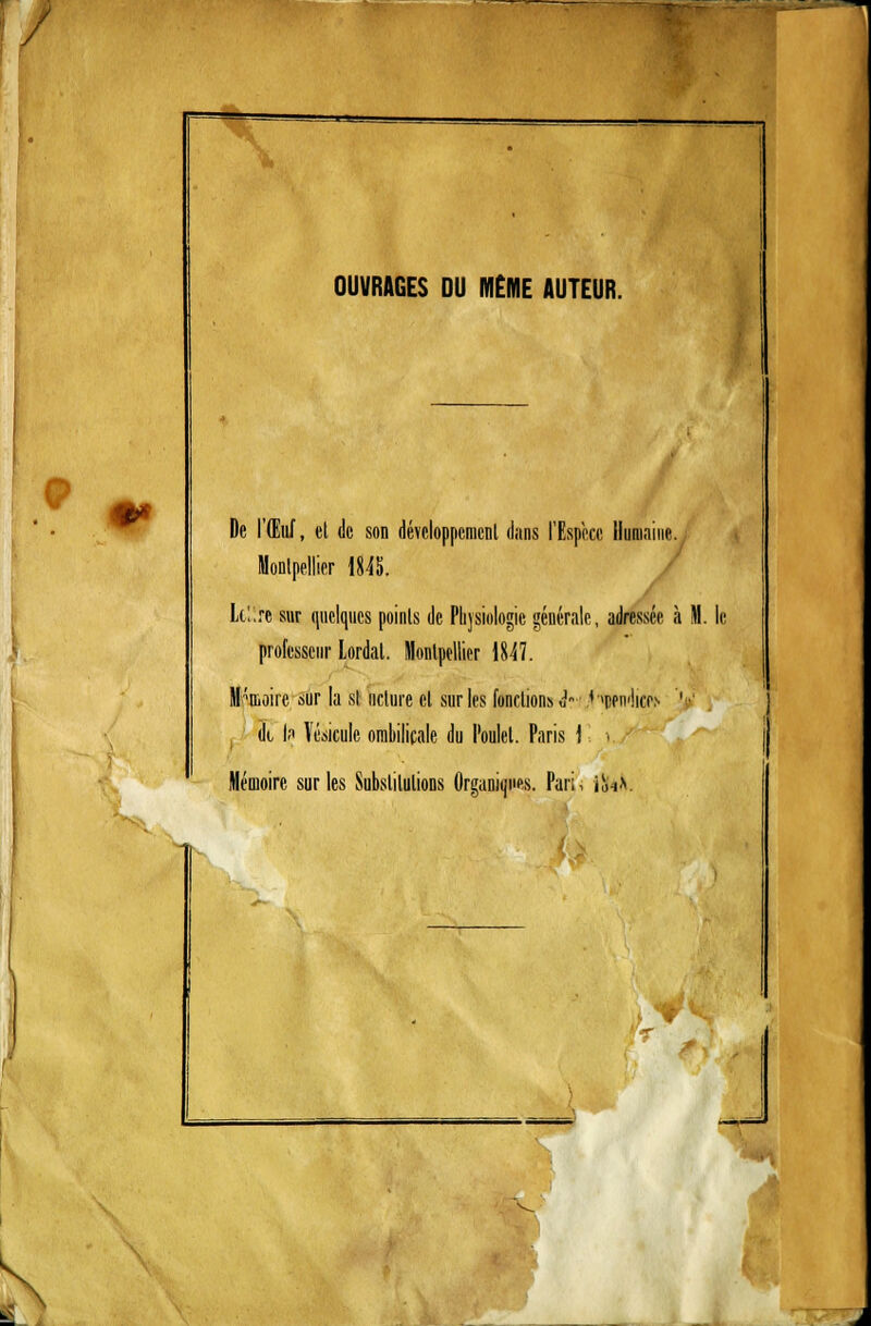/ / OUVRAGES DU MÊME AUTEUR. De l'Œuf, et de son développement dans l'Espèce Humaine. Montpellier 1845. Lc't're sur quelques points de Physiologie générale, adressée à M. le professeur Lordal. Montpellier 1847. Mémoire sur la si nclure cl sur les fondions i->, H^ndicr* ' dt l.i Vésicule ombilicale du Poulet. Paris 1 i. / Mémoire sur les Substitutions Organiques. Pari, iînV .