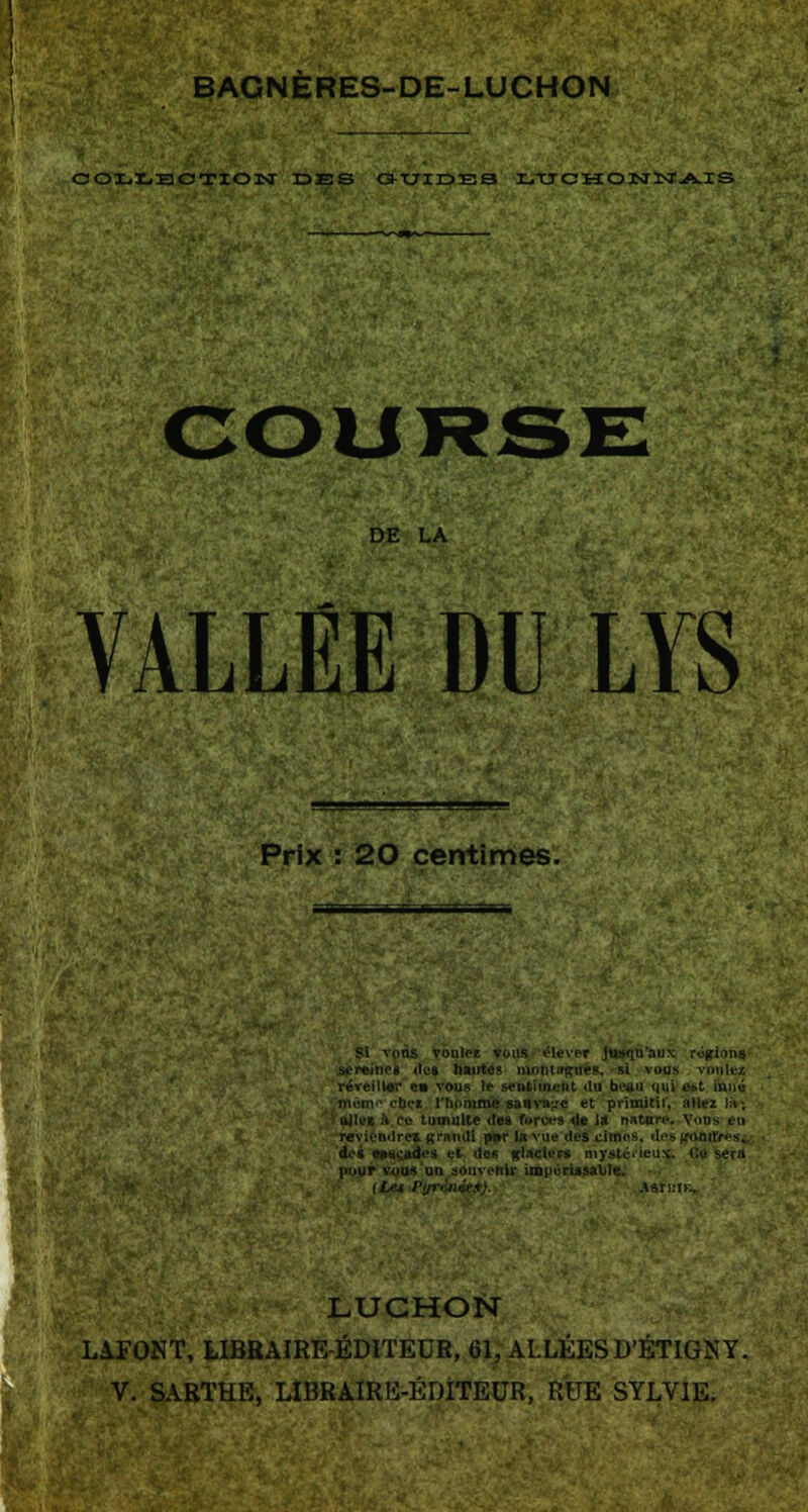 BAGNÈRES-DE-LUCHON COLLECTION IDES GUIDES r.TJ G H O NINT AIS DE LA VALLÉE DU LYS Prix : 20 centimes. Si vnns vouiez vous élever jusqu'au* rûgions- ies <te» hautes niotHfffftffes, si vous réveiller en vous le sentiment «lu beau qui «t inné mûm-* cbet l'homme saava^e et primitif, allez là-* oJU*K à Ce tumulte des foroea île la nature. Voos eu reviendrez grandi pnr la vue des dînes, des froûtfresi dos eascades <:*■ de« glaciers mystérieux. Ci ]»uur vous un souvenir impérissable.. A^TKIK, LUCHON LAFONT, LIBRAIRE-ÉDITEUR, 61, ALLÉES D'ÉTIGN Y.