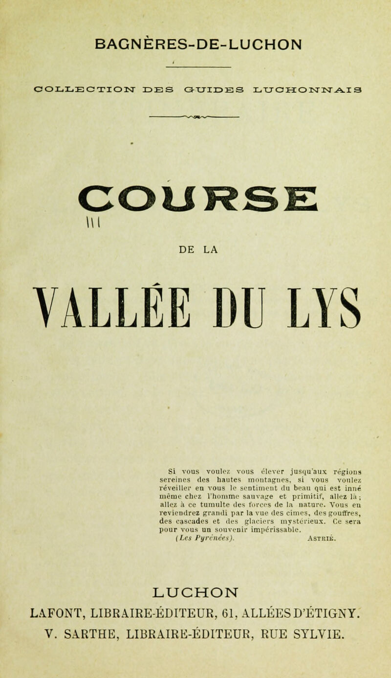 COLLECTION DES GUIDES LUCHONNAI3 DE LA VALLÉE DU LYS Si vous voulez vous élever jusqu'aux régions sereines des hautes montagnes, si vous voulez, réveiller en vous le sentiment du beau qui est inné même chez l'homme sauvage et primitif, allez lit; allez à ce tumulte des forces de la nature. Vous en reviendrez grandi par la vue des cimes, des gouffres, des cascades et des glaciers mystérieux. Ce sera pour vous un souvenir impérissable. (Les Pyrénées). Astrié. LUCHON LAFONT, LIBRAIRE-ÉDITEUR, 61, ALLÉES D'ÉTIGNY.