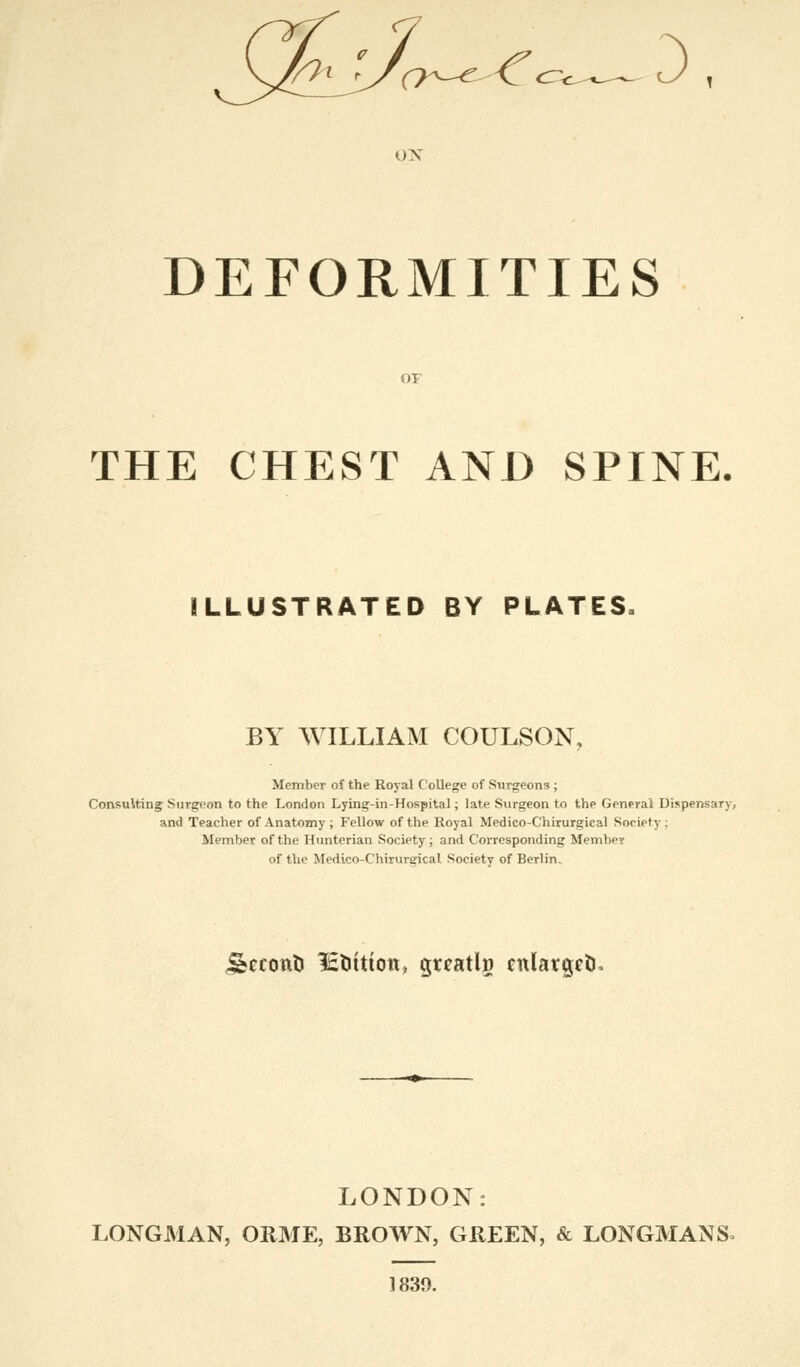 6< '/o^e^Cc^^ J , DEFORMITIES THE CHEST AND SPINE. ILLUSTRATED BY PLATES, BY WILLIAM COULSON, Member of the Royal College of Surgeons ; Consulting Surgeon to the London Lying-in-Hospital; late Surgeon to the General Dispensary, and Teacher of Anatomy ; Fellow of the Royal Medico-Chirurgical Society : Member of the Hunterian Society; and Corresponding Member of the Medico-Chiruvgkal Society of Berlin, jsecont) lEtittion, greatlg enlarged. LONDON: LONGMAN, ORME, BROWN, GREEN, & LONGMAN S> 1839.