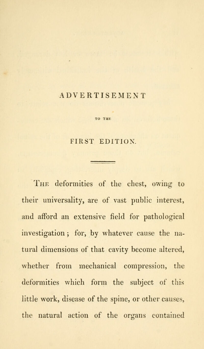 FIRST EDITION. The deformities of the chest, owing to their universality, are of vast public interest, and afford an extensive field for pathological investigation; for, by whatever cause the na- tural dimensions of that cavity become altered, whether from mechanical compression, the deformities which form the subject of this little work, disease of the spine, or other causes, the natural action of the organs contained