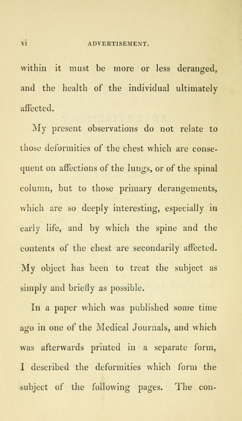 within it must be more or less deranged, and the health of the individual ultimately affected. My present observations do not relate to those deformities of the chest which are conse- quent on affections of the lungs, or of the spinal column, but to those primary derangements, wn w ich are so deeply interesting, especially in early life, and by which the spine and the contents of the chest are secondarily affected. My object has been to treat the subject as simply and briefly as possible. In a paper which was published some time ago in one of the Medical Journals, and which was afterwards printed in a separate form, I described the deformities which form the subject of the following pages. The con-