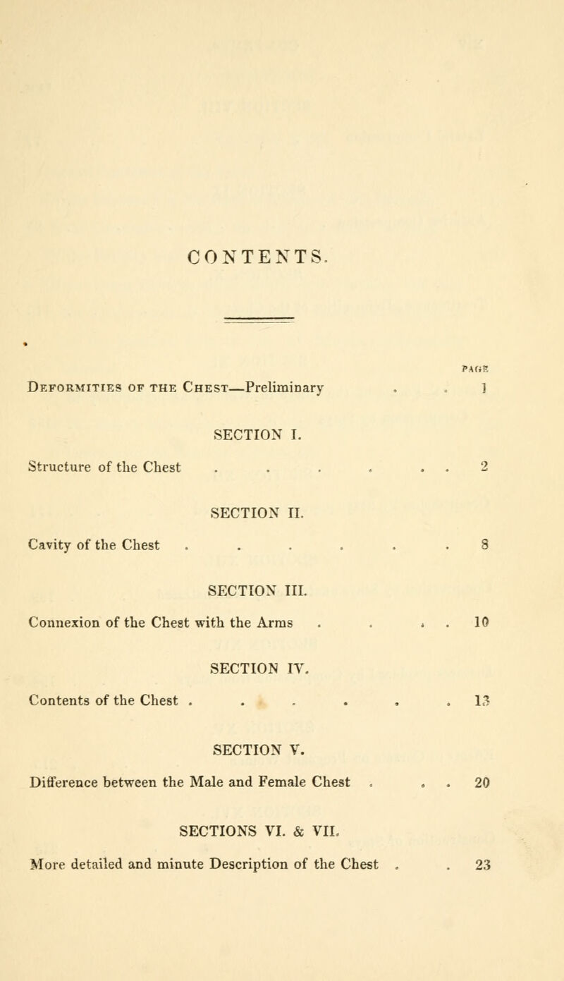 CONTENTS. PAGE Deformities of the Chest—Preliminary . . ] SECTION I. Structure of the Chest . . . . . . 2 SECTION II. Cavity of the Chest ...... 8 SECTION III. Connexion of the Chest with the Arras . . . . 10 SECTION IT. Contents of the Chest . . . . . .13 SECTION V. Difference between the Male and Female Chest -. 20 SECTIONS VI. & VIL More detailed and minute Description of the Chest . . 23
