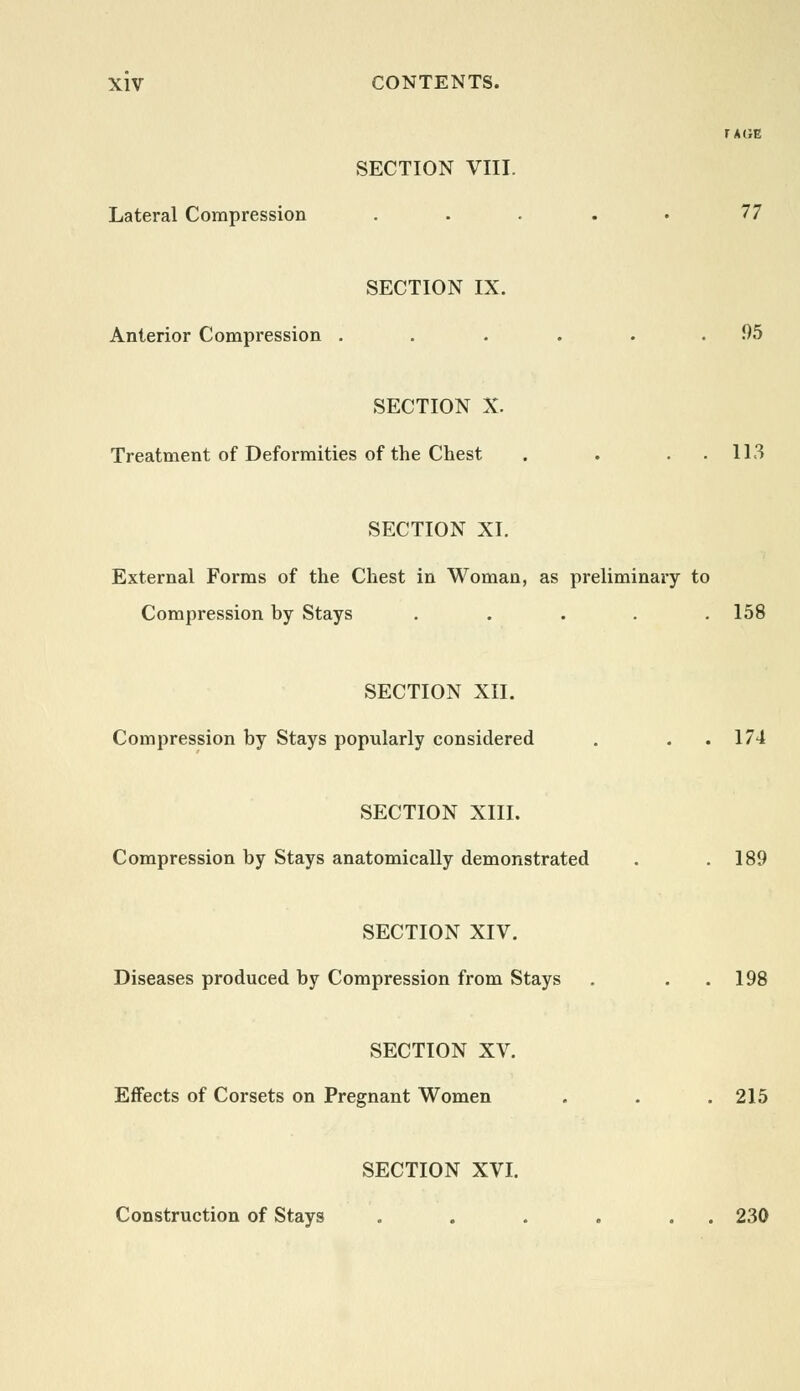 MGE SECTION VIII. Lateral Compression . . . . • 77 SECTION IX. Anterior Compression . .... 95 SECTION X. Treatment of Deformities of the Chest . . . 113 SECTION XI. External Forms of the Chest in Woman, as preliminary to Compression by Stays ..... 158 SECTION XII. Compression by Stays popularly considered . . 174 SECTION XIII. Compression by Stays anatomically demonstrated . .189 SECTION XIV. Diseases produced by Compression from Stays . . 198 SECTION XV. Effects of Corsets on Pregnant Women . . .215 SECTION XVI. Construction of Stays . . . . . . 230