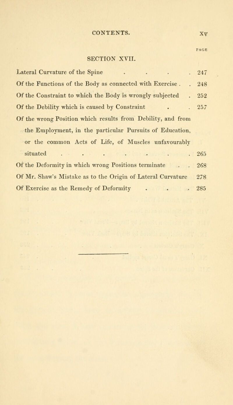 PAGE SECTION XVII. Lateral Curvature of the Spine . . . .247 Of the Functions of the Body as connected with Exercise . . 248 Of the Constraint to which the Body is wrongly subjected . 252 Of the Debility which is caused by Constraint . .257 Of the wrong Position which results from Debility, and from the Employment, in the particular Pursuits of Education, or the common Acts of Life, of Muscles unfavourably situated . . . . . . . 265 Of the Deformity in which wrong Positions terminate . . 268 Of Mr. Shaw's Mistake as to the Origin of Lateral Curvature 278 Of Exercise as the Remedy of Deformity . . . 285