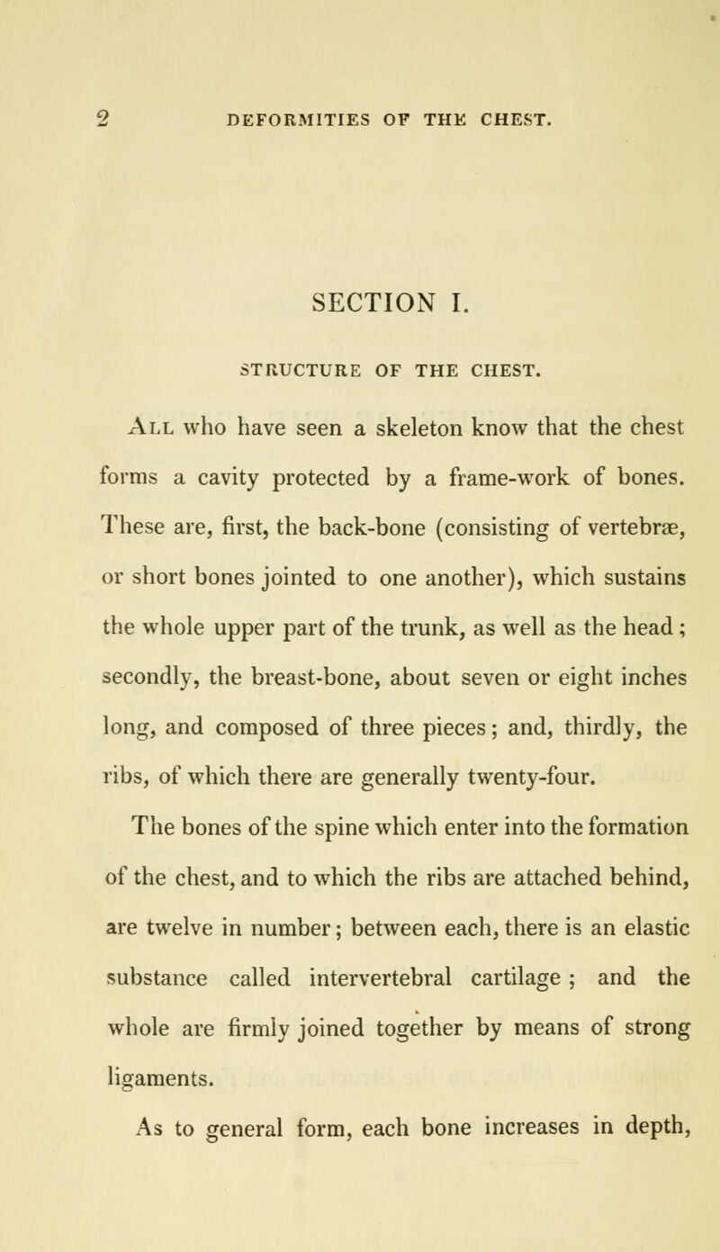 SECTION I. STRUCTURE OF THE CHEST. All who have seen a skeleton know that the chest forms a cavity protected by a frame-work of bones. These are, first, the back-bone (consisting of vertebrae, or short bones jointed to one another), which sustains the whole upper part of the trunk, as well as the head; secondly, the breast-bone, about seven or eight inches long, and composed of three pieces; and, thirdly, the ribs, of which there are generally twenty-four. The bones of the spine which enter into the formation of the chest, and to which the ribs are attached behind, are twelve in number; between each, there is an elastic substance called intervertebral cartilage ; and the whole are firmly joined together by means of strong ligaments. As to general form, each bone increases in depth,