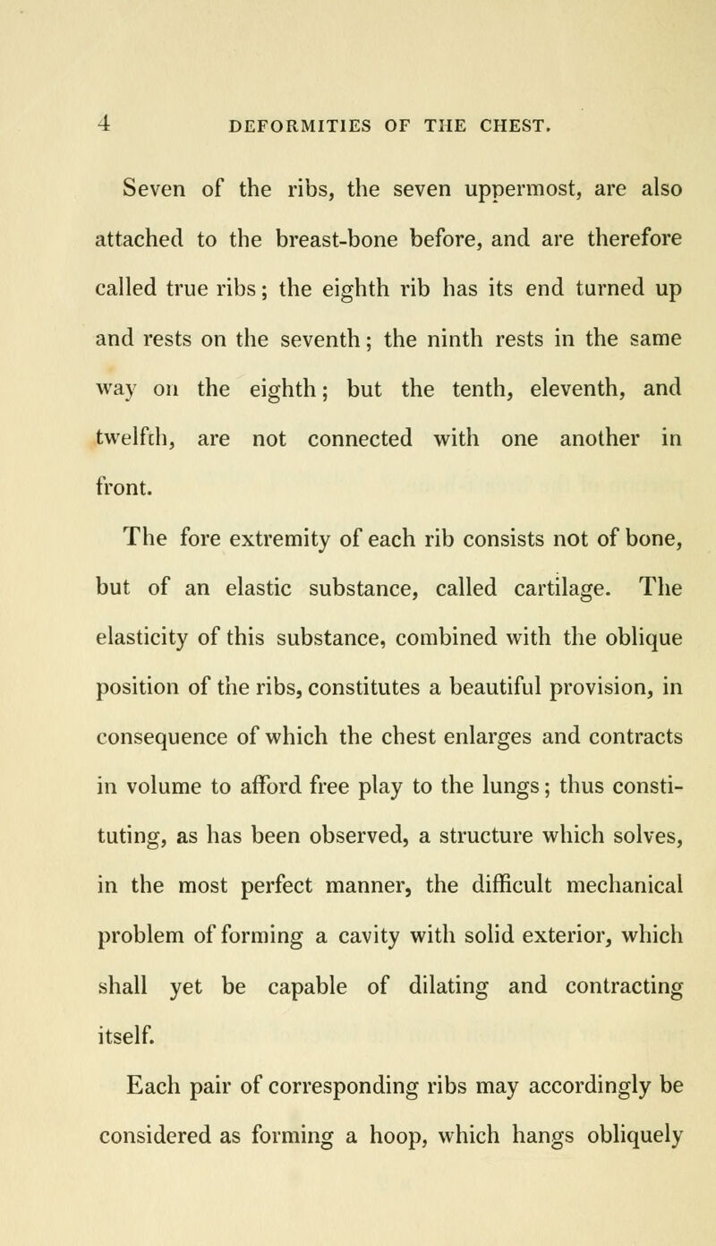 Seven of the ribs, the seven uppermost, are also attached to the breast-bone before, and are therefore called true ribs; the eighth rib has its end turned up and rests on the seventh; the ninth rests in the same way on the eighth; but the tenth, eleventh, and twelfch, are not connected with one another in front. The fore extremity of each rib consists not of bone, but of an elastic substance, called cartilage. The elasticity of this substance, combined with the oblique position of the ribs, constitutes a beautiful provision, in consequence of which the chest enlarges and contracts in volume to afford free play to the lungs; thus consti- tuting, as has been observed, a structure which solves, in the most perfect manner, the difficult mechanical problem of forming a cavity with solid exterior, which shall yet be capable of dilating and contracting itself. Each pair of corresponding ribs may accordingly be considered as forming a hoop, which hangs obliquely