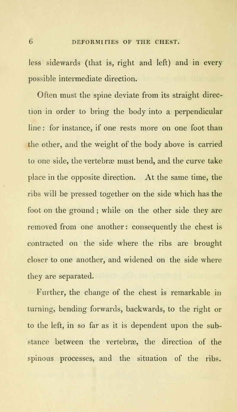 less sidewards (that is, right and left) and in every possible intermediate direction. Often must the spine deviate from its straight direc- tion in order to bring the body into a perpendicular line: for instance, if one rests more on one foot than the other, and the weight of the body above is carried to one side, the vertebrae must bend, and the curve take place in the opposite direction. At the same time, the ribs will be pressed together on the side which has the foot on the ground; while on the other side they are removed from one another: consequently the chest is contracted on the side where the ribs are brought closer to one another, and widened on the side where they are separated. Further, the change of the chest is remarkable in turning, bending forwards, backwards, to the right or to the left, in so far as it is dependent upon the sub- stance between the vertebrae, the direction of the spinous processes, and the situation of the ribs.