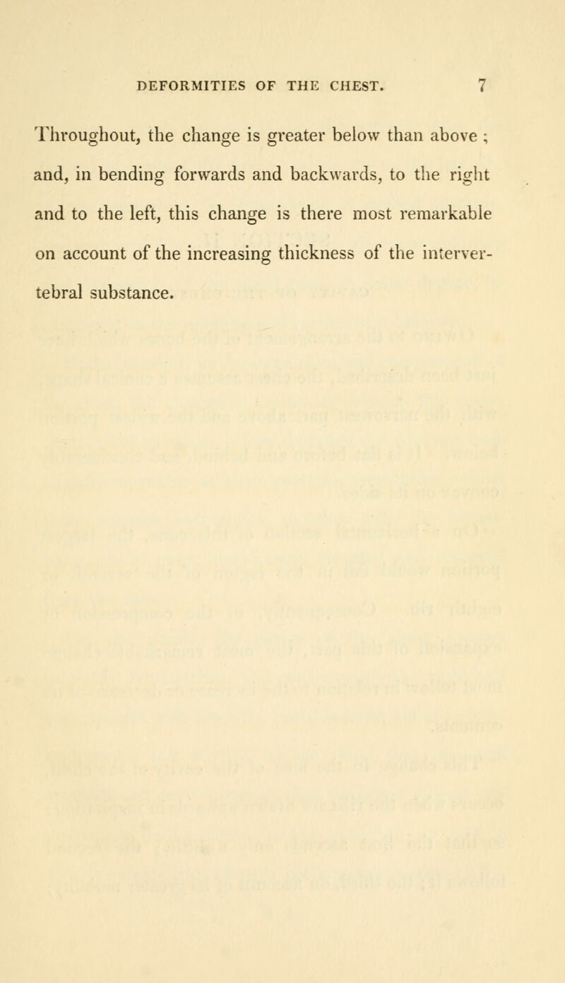 Throughout, the change is greater below than above ; and, in bending forwards and backwards, to the right and to the left, this change is there most remarkable on account of the increasing thickness of the interver- tebral substance.