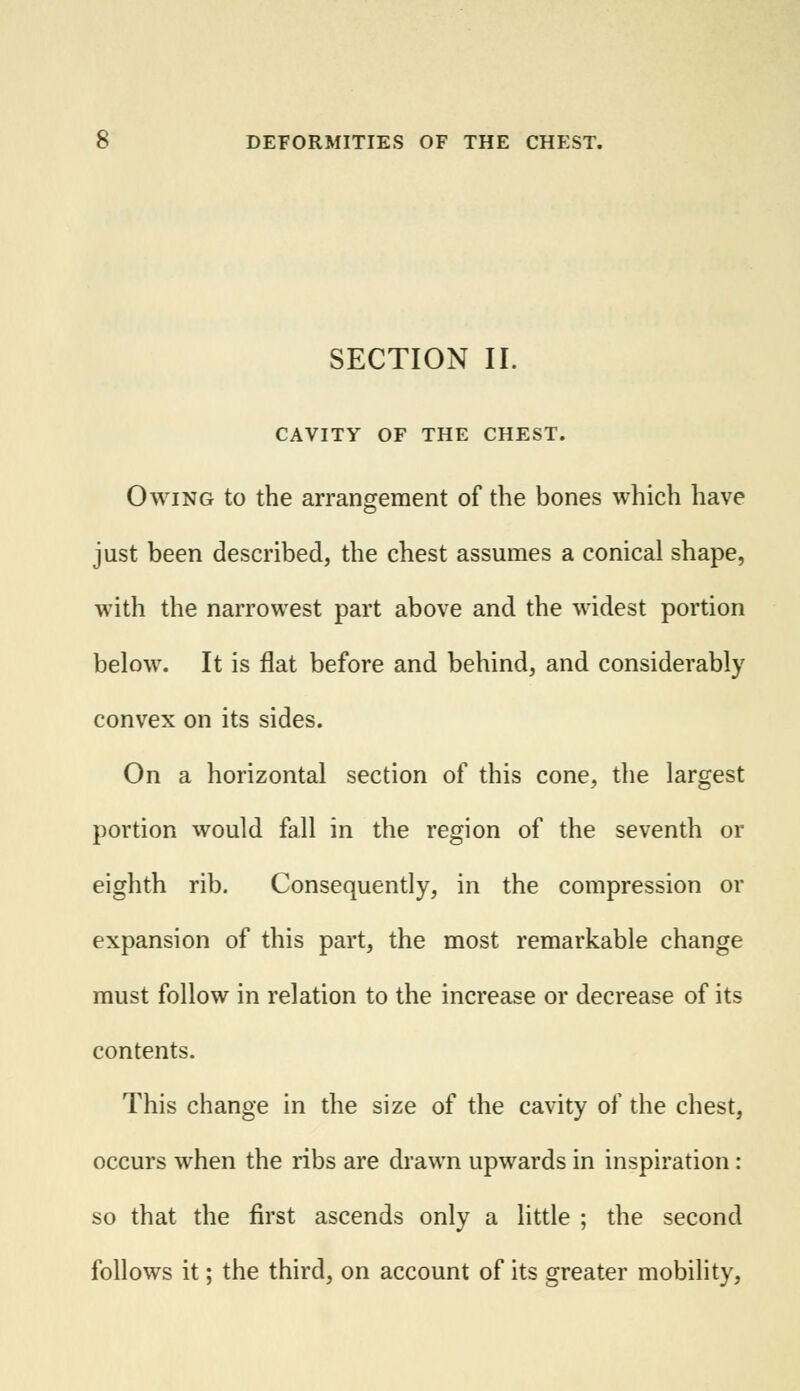 SECTION II. CAVITY OF THE CHEST. Owing to the arrangement of the bones which have just been described, the chest assumes a conical shape, with the narrowest part above and the widest portion below. It is flat before and behind, and considerably convex on its sides. On a horizontal section of this cone, the largest portion would fall in the region of the seventh or eighth rib. Consequently, in the compression or expansion of this part, the most remarkable change must follow in relation to the increase or decrease of its contents. This change in the size of the cavity of the chest, occurs when the ribs are drawn upwards in inspiration: so that the first ascends only a little ; the second follows it; the third, on account of its greater mobility,