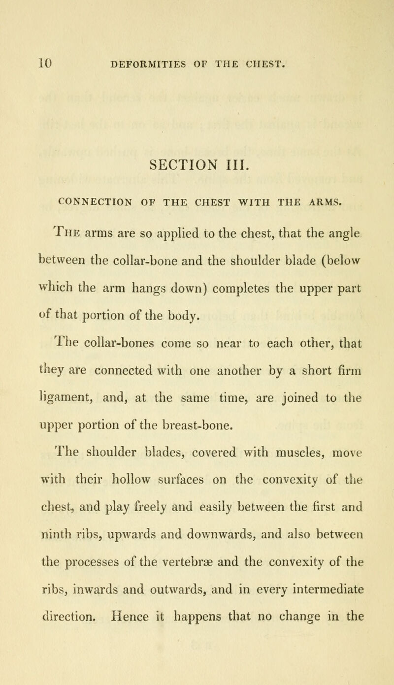 SECTION III. CONNECTION OF THE CHEST WITH THE ARMS. The arms are so applied to the chest, that the angle between the collar-bone and the shoulder blade (below which the arm hangs down) completes the upper part of that portion of the body. The collar-bones come so near to each other, that they are connected with one another by a short firm ligament, and, at the same time, are joined to the upper portion of the breast-bone. The shoulder blades, covered with muscles, move with their hollow surfaces on the convexity of the chest, and play freely and easily between the first and ninth ribs, upwards and downwards, and also between the processes of the vertebrae and the convexity of the ribs, inwards and outwards, and in every intermediate direction. Hence it happens that no change in the