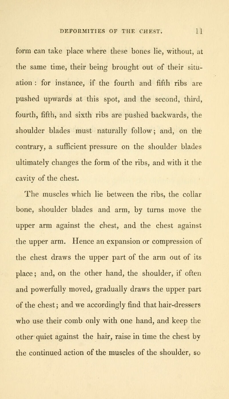 form can take place where these bones lie, without, at the same time, their being brought out of their situ- ation : for instance, if the fourth and fifth ribs are pushed upwards at this spot, and the second, third, fourth, fifth, and sixth ribs are pushed backwards, the shoulder blades must naturally follow; and, on the contrary, a sufficient pressure on the shoulder blades ultimately changes the form of the ribs, and with it the cavity of the chest. The muscles which lie between the ribs, the collar bone, shoulder blades and arm, by turns move the upper arm against the chest, and the chest against the upper arm. Hence an expansion or compression of the chest draws the upper part of the arm out of its place; and, on the other hand, the shoulder, if often and powerfully moved, gradually draws the upper part of the chest; and we accordingly find that hair-dressers who use their comb only with one hand, and keep the other quiet against the hair, raise in time the chest by the continued action of the muscles of the shoulder, so