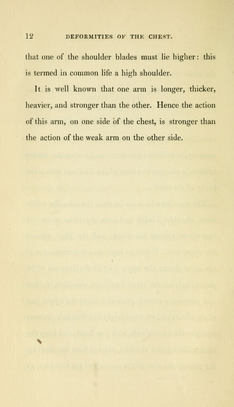 that one of the shoulder blades must lie higher: this is termed in common life a high shoulder. It is well known that one arm is longer, thicker, heavier, and stronger than the other. Hence the action of this arm, on one side of the chest, is stronger than the action of the weak arm on the other side.