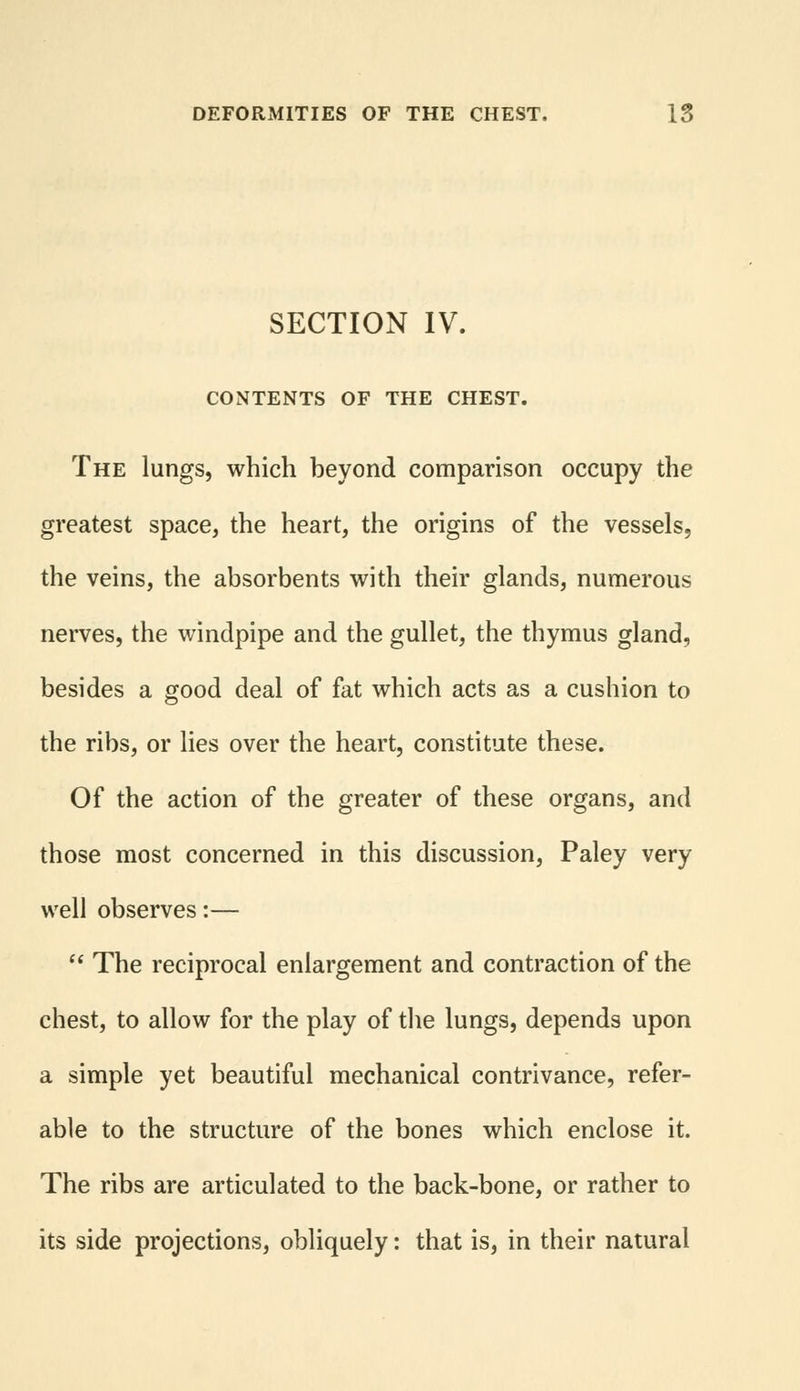 SECTION IV. CONTENTS OF THE CHEST. The lungs, which beyond comparison occupy the greatest space, the heart, the origins of the vessels, the veins, the absorbents with their glands, numerous nerves, the windpipe and the gullet, the thymus gland, besides a good deal of fat which acts as a cushion to the ribs, or lies over the heart, constitute these. Of the action of the greater of these organs, and those most concerned in this discussion, Paley very well observes:—  The reciprocal enlargement and contraction of the chest, to allow for the play of the lungs, depends upon a simple yet beautiful mechanical contrivance, refer- able to the structure of the bones which enclose it. The ribs are articulated to the back-bone, or rather to its side projections, obliquely: that is, in their natural