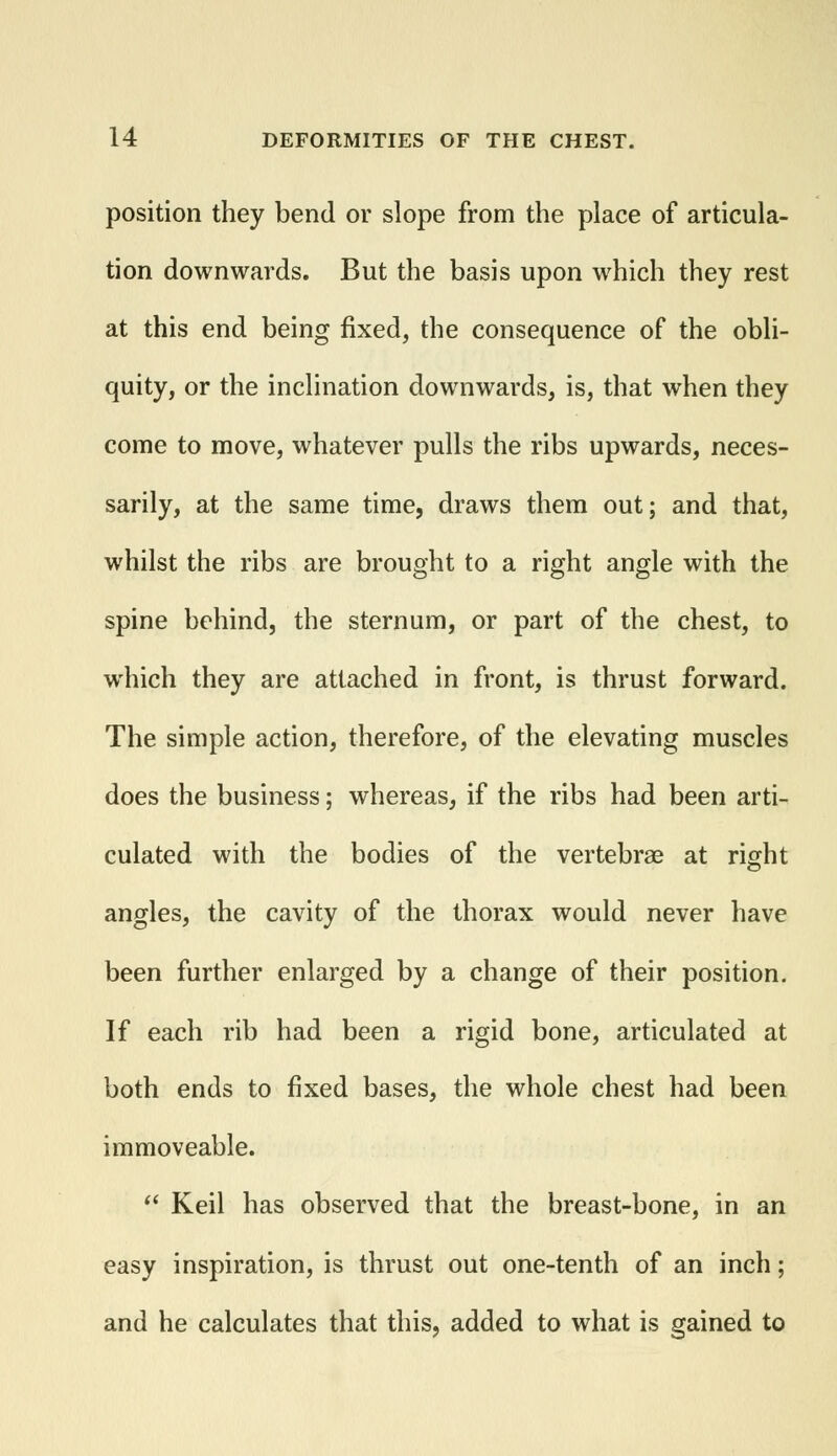 position they bend or slope from the place of articula- tion downwards. But the basis upon which they rest at this end being fixed, the consequence of the obli- quity, or the inclination downwards, is, that when they come to move, whatever pulls the ribs upwards, neces- sarily, at the same time, draws them out; and that, whilst the ribs are brought to a right angle with the spine behind, the sternum, or part of the chest, to which they are attached in front, is thrust forward. The simple action, therefore, of the elevating muscles does the business; whereas, if the ribs had been arti- culated with the bodies of the vertebrae at right angles, the cavity of the thorax would never have been further enlarged by a change of their position. If each rib had been a rigid bone, articulated at both ends to fixed bases, the whole chest had been immoveable.  Keil has observed that the breast-bone, in an easy inspiration, is thrust out one-tenth of an inch; and he calculates that this, added to what is gained to