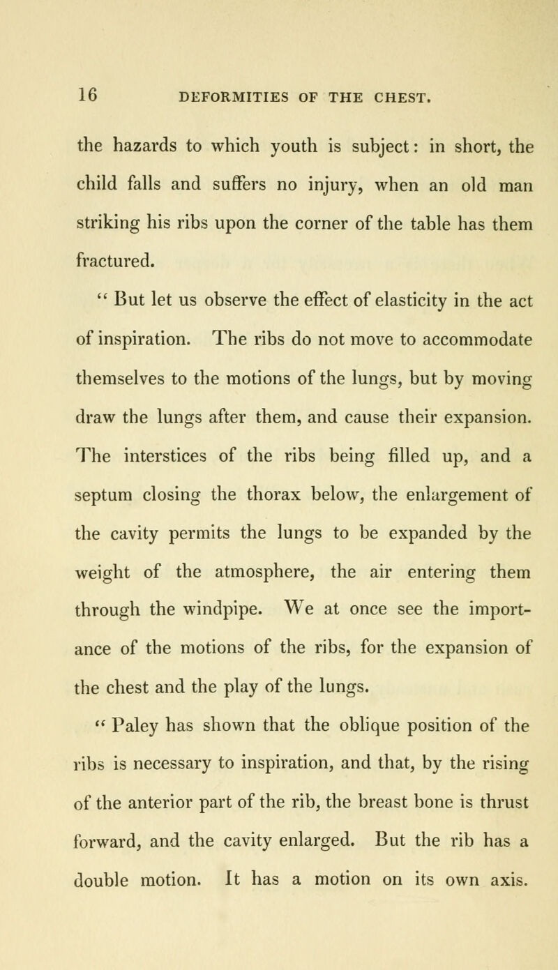 the hazards to which youth is subject: in short, the child falls and suffers no injury, when an old man striking his ribs upon the corner of the table has them fractured.  But let us observe the effect of elasticity in the act of inspiration. The ribs do not move to accommodate themselves to the motions of the lungs, but by moving draw the lungs after them, and cause their expansion. The interstices of the ribs being filled up, and a septum closing the thorax below, the enlargement of the cavity permits the lungs to be expanded by the weight of the atmosphere, the air entering them through the windpipe. We at once see the import- ance of the motions of the ribs, for the expansion of the chest and the play of the lungs.  Paley has shown that the oblique position of the ribs is necessary to inspiration, and that, by the rising of the anterior part of the rib, the breast bone is thrust forward, and the cavity enlarged. But the rib has a double motion. It has a motion on its own axis.