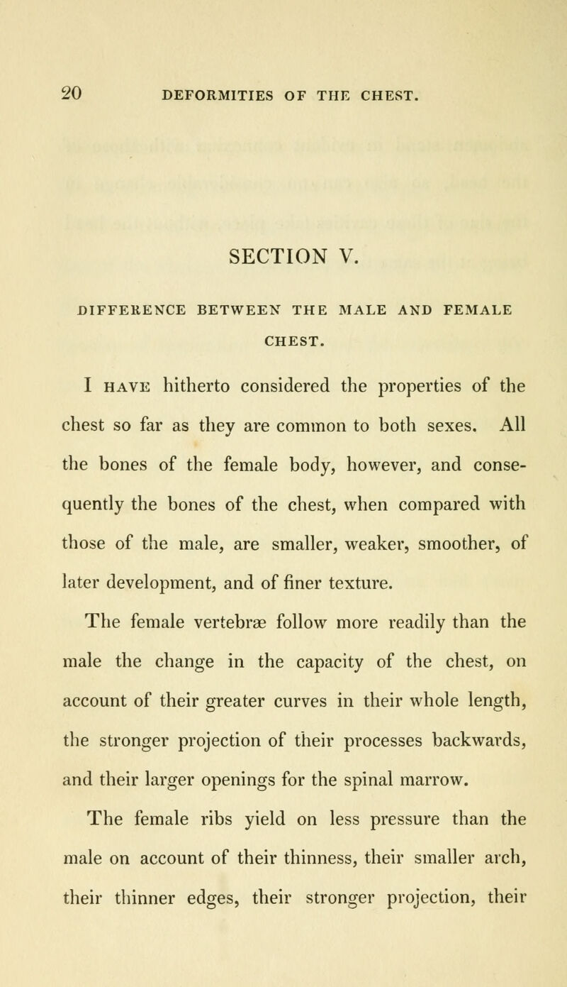 SECTION V. DIFFERENCE BETWEEN THE MALE AND FEMALE CHEST. I have hitherto considered the properties of the chest so far as they are common to both sexes. All the bones of the female body, however, and conse- quently the bones of the chest, when compared with those of the male, are smaller, weaker, smoother, of later development, and of finer texture. The female vertebrae follow more readily than the male the change in the capacity of the chest, on account of their greater curves in their whole length, the stronger projection of their processes backwards, and their larger openings for the spinal marrow. The female ribs yield on less pressure than the male on account of their thinness, their smaller arch, their thinner edges, their stronger projection, their