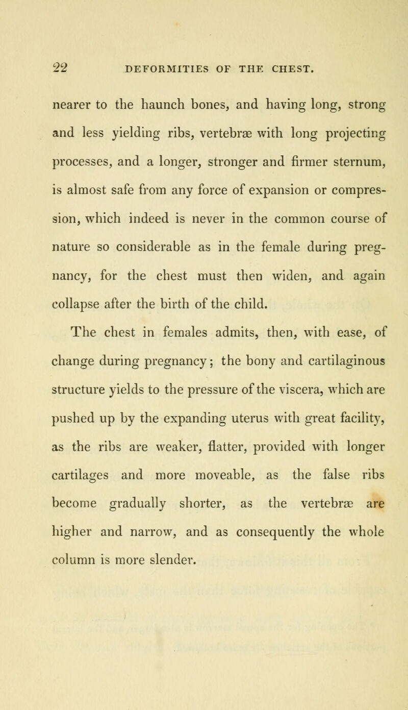 nearer to the haunch bones, and having long, strong and less yielding ribs, vertebrae with long projecting processes, and a longer, stronger and firmer sternum, is almost safe from any force of expansion or compres- sion, which indeed is never in the common course of nature so considerable as in the female during preg- nancy, for the chest must then widen, and again collapse after the birth of the child. The chest in females admits, then, with ease, of change during pregnancy; the bony and cartilaginous structure yields to the pressure of the viscera, which are pushed up by the expanding uterus with great facility, as the ribs are weaker, flatter, provided with longer cartilages and more moveable, as the false ribs become gradually shorter, as the vertebrae are higher and narrow, and as consequently the whole column is more slender.