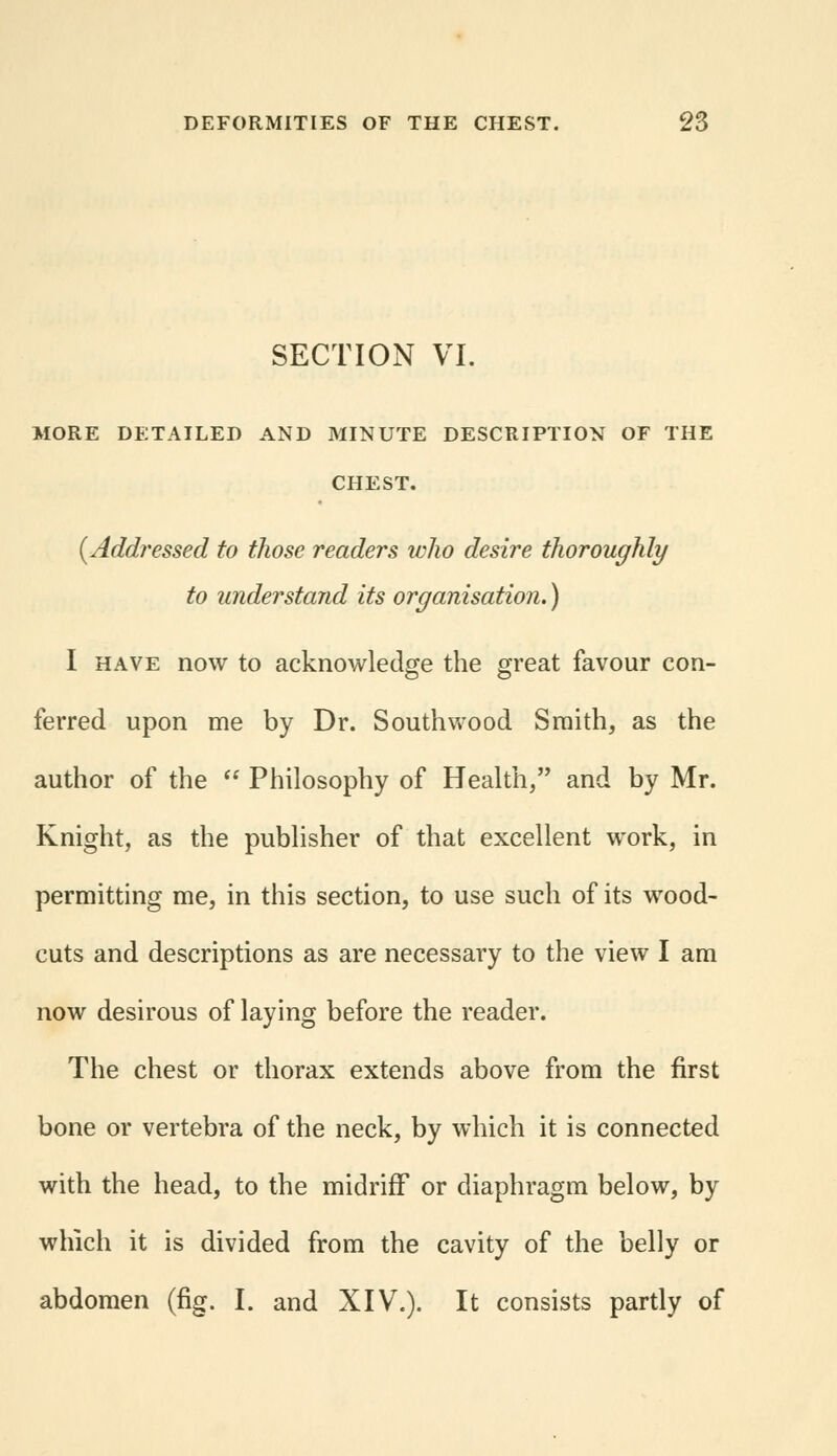 SECTION VI. MORE DETAILED AND MINUTE DESCRIPTION OF THE CHEST. (Addressed to those readers who desire thoroughly to understand its organisation.) I have now to acknowledge the great favour con- ferred upon me by Dr. Southwood Smith, as the author of the  Philosophy of Health, and by Mr. Knight, as the publisher of that excellent work, in permitting me, in this section, to use such of its wood- cuts and descriptions as are necessary to the view I am now desirous of laying before the reader. The chest or thorax extends above from the first bone or vertebra of the neck, by which it is connected with the head, to the midriff or diaphragm below, by which it is divided from the cavity of the belly or abdomen (fig. I. and XIV.). It consists partly of