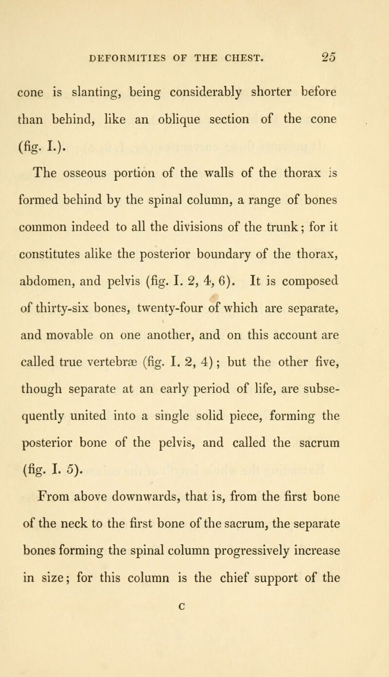 cone is slanting, being considerably shorter before than behind, like an oblique section of the cone (%. l). The osseous portion of the walls of the thorax is formed behind by the spinal column, a range of bones common indeed to all the divisions of the trunk; for it constitutes alike the posterior boundary of the thorax, abdomen, and pelvis (fig. I. 2, 4, 6). It is composed of thirty-six bones, twenty-four of which are separate, and movable on one another, and on this account are called true vertebras (fig. I. 2, 4); but the other five, though separate at an early period of life, are subse- quently united into a single solid piece, forming the posterior bone of the pelvis, and called the sacrum (fig. I. 5). From above downwards, that is, from the first bone of the neck to the first bone of the sacrum, the separate bones forming the spinal column progressively increase in size; for this column is the chief support of the c