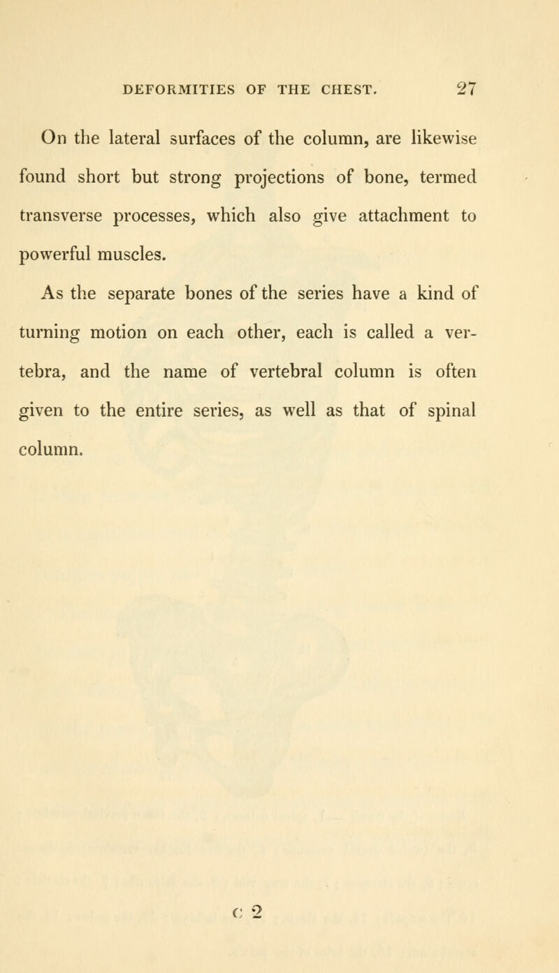 On the lateral surfaces of the column, are likewise found short but strong projections of bone, termed transverse processes, which also give attachment to powerful muscles. As the separate bones of the series have a kind of turning motion on each other, each is called a ver- tebra, and the name of vertebral column is often given to the entire series, as well as that of spinal column. o 2