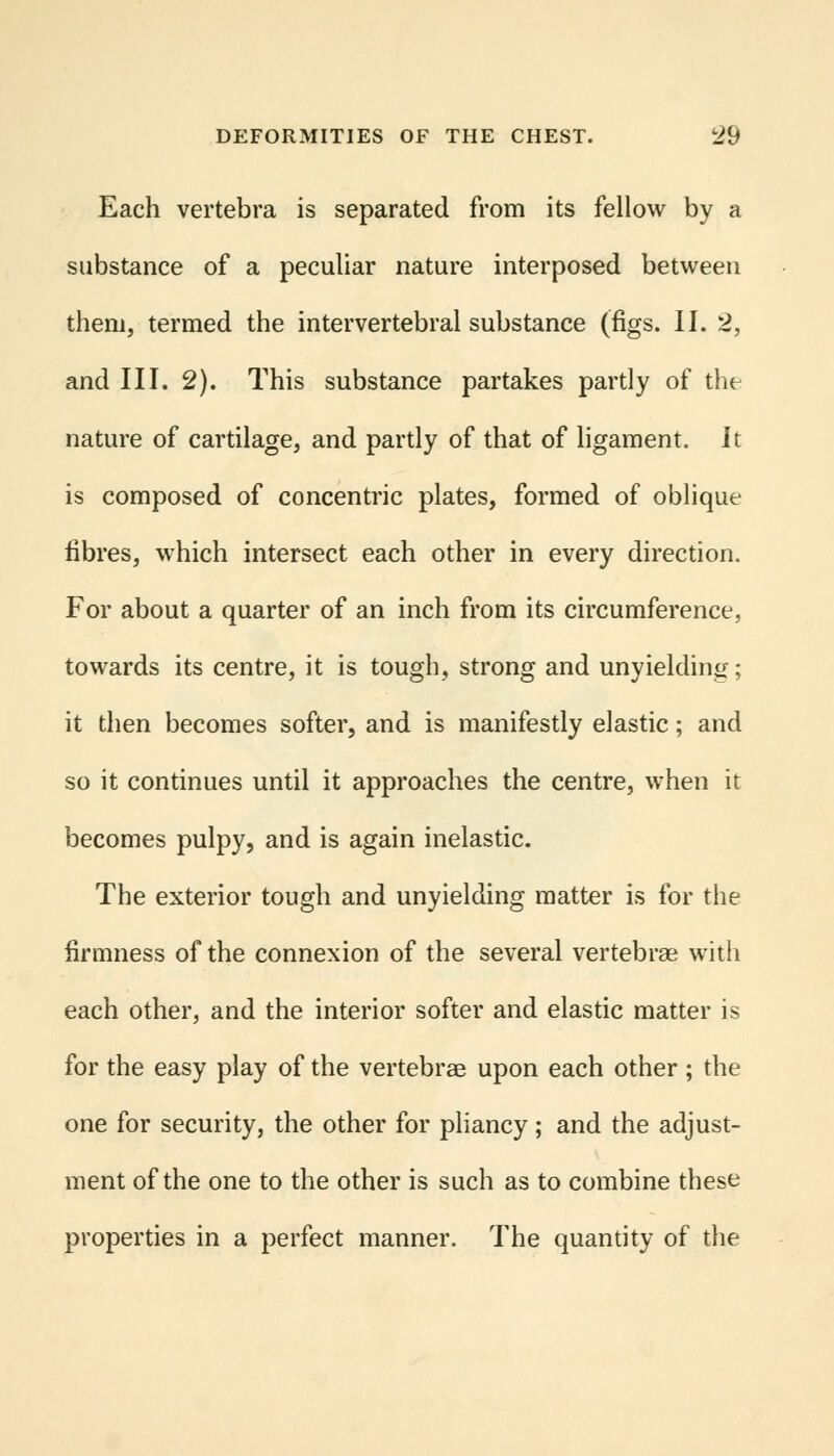 Each vertebra is separated from its fellow by a substance of a peculiar nature interposed between them, termed the intervertebral substance (figs. II. 2, and III. 2). This substance partakes partly of the nature of cartilage, and partly of that of ligament. It is composed of concentric plates, formed of oblique fibres, which intersect each other in every direction. For about a quarter of an inch from its circumference, towards its centre, it is tough, strong and unyielding; it then becomes softer, and is manifestly elastic; and so it continues until it approaches the centre, when it becomes pulpy, and is again inelastic. The exterior tough and unyielding matter is for the firmness of the connexion of the several vertebrae with each other, and the interior softer and elastic matter is for the easy play of the vertebrae upon each other ; the one for security, the other for pliancy; and the adjust- ment of the one to the other is such as to combine these properties in a perfect manner. The quantity of the