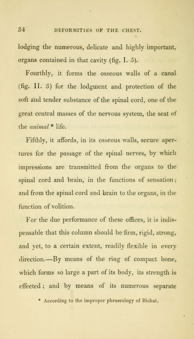 lodging the numerous, delicate and highly important, organs contained in that cavity (fig. I. 5). Fourthly, it forms the osseous walls of a canal (fig. II. 3) for the lodgment and protection of the soft and tender substance of the spinal cord, one of the great central masses of the nervous system, the seat of the animal * life. Fifthly, it affords, in its osseous walls, secure aper- tures for the passage of the spinal nerves, by which impressions are transmitted from the organs to the spinal cord and brain, in the functions of sensation ; and from the spinal cord and brain to the organs, in the function of volition. For the due performance of these offices, it is indis- pensable that this column should be firm, rigid, strong, and yet, to a certain extent, readily flexible in every direction.—By means of the ring of compact bone, which forms so large a part of its body, its strength is effected; and by means of its numerous separate * According to the improper phraseology of Bichat.