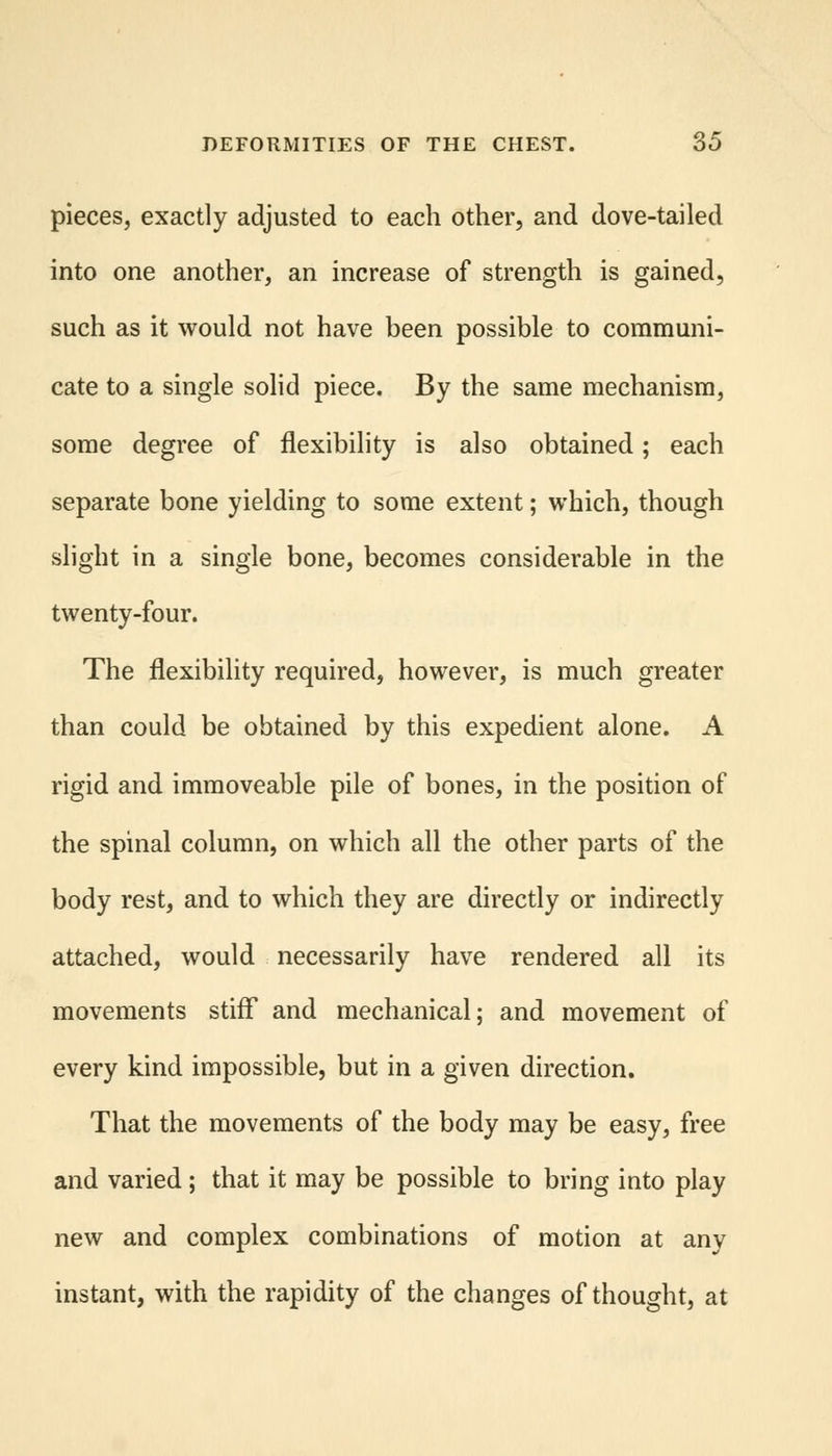 pieces, exactly adjusted to each other, and dove-tailed into one another, an increase of strength is gained, such as it would not have been possible to communi- cate to a single solid piece. By the same mechanism, some degree of flexibility is also obtained; each separate bone yielding to some extent; which, though slight in a single bone, becomes considerable in the twenty-four. The flexibility required, however, is much greater than could be obtained by this expedient alone. A rigid and immoveable pile of bones, in the position of the spinal column, on which all the other parts of the body rest, and to which they are directly or indirectly attached, would necessarily have rendered all its movements stiff and mechanical; and movement of every kind impossible, but in a given direction. That the movements of the body may be easy, free and varied; that it may be possible to bring into play new and complex combinations of motion at any instant, with the rapidity of the changes of thought, at