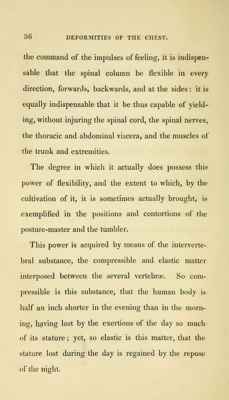 the command of the impulses of feeling, it is indispen- sable that the spinal column be flexible in every direction, forwards, backwards, and at the sides: it is equally indispensable that it be thus capable of yield- ing, without injuring the spinal cord, the spinal nerves, the thoracic and abdominal viscera, and the muscles of the trunk and extremities. The degree in which it actually does possess this power of flexibility, and the extent to which, by the cultivation of it, it is sometimes actually brought, is exemplified in the positions and contortions of the posture-master and the tumbler. This power is acquired by means of the interverte- bral substance, the compressible and elastic matter interposed between the several vertebrae. So com- pressible is this substance, that the human body is half an inch shorter in the evening than in the morn- ing, having lost by the exertions of the day so much of its stature; yet, so elastic is this matter, that the stature lost during the day is regained by the repose of the night.