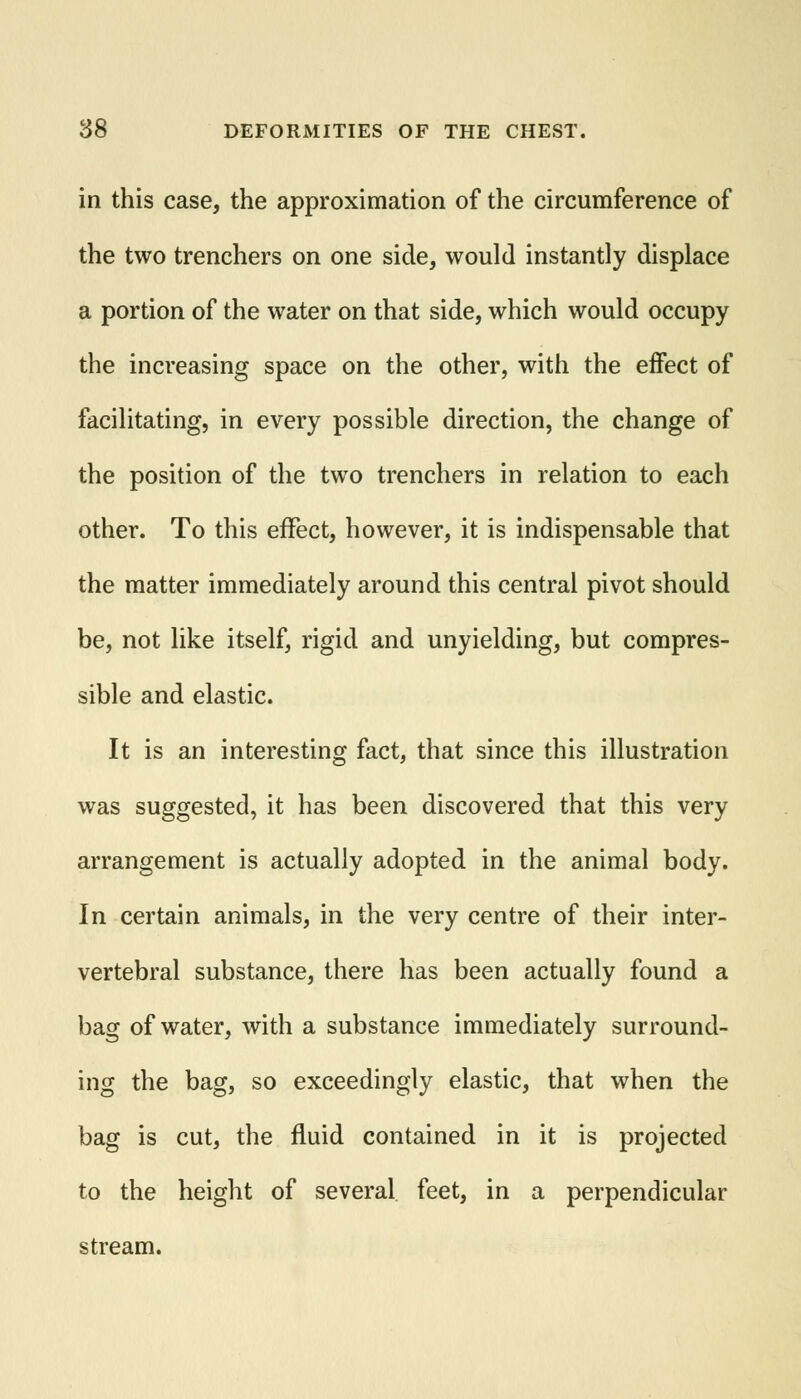 in this case, the approximation of the circumference of the two trenchers on one side, would instantly displace a portion of the water on that side, which would occupy the increasing space on the other, with the effect of facilitating, in every possible direction, the change of the position of the two trenchers in relation to each other. To this effect, however, it is indispensable that the matter immediately around this central pivot should be, not like itself, rigid and unyielding, but compres- sible and elastic. It is an interesting fact, that since this illustration was suggested, it has been discovered that this very arrangement is actually adopted in the animal body. In certain animals, in the very centre of their inter- vertebral substance, there has been actually found a bag of water, with a substance immediately surround- ing the bag, so exceedingly elastic, that when the bag is cut, the fluid contained in it is projected to the height of several feet, in a perpendicular stream.