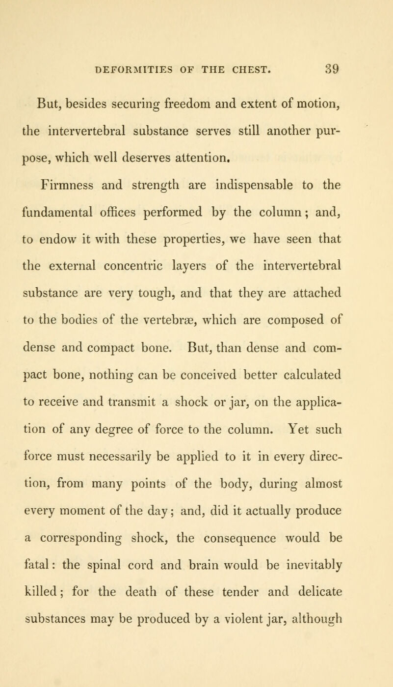 But, besides securing freedom and extent of motion, the intervertebral substance serves still another pur- pose, which well deserves attention. Firmness and strength are indispensable to the fundamental offices performed by the column; and, to endow it with these properties, we have seen that the external concentric layers of the intervertebral substance are very tough, and that they are attached to the bodies of the vertebrae, which are composed of dense and compact bone. But, than dense and com- pact bone, nothing can be conceived better calculated to receive and transmit a shock or jar, on the applica- tion of any degree of force to the column. Yet such force must necessarily be applied to it in every direc- tion, from many points of the body, during almost every moment of the day; and, did it actually produce a corresponding shock, the consequence would be fatal: the spinal cord and brain would be inevitably killed; for the death of these tender and delicate substances may be produced by a violent jar, although