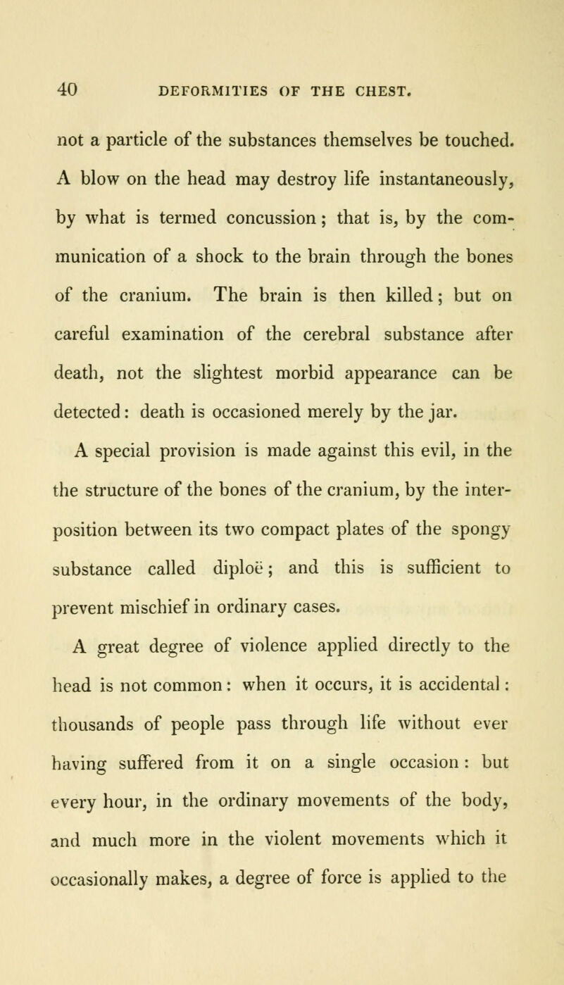 not a particle of the substances themselves be touched. A blow on the head may destroy life instantaneously, by what is termed concussion; that is, by the com- munication of a shock to the brain through the bones of the cranium. The brain is then killed; but on careful examination of the cerebral substance after death, not the slightest morbid appearance can be detected: death is occasioned merely by the jar. A special provision is made against this evil, in the the structure of the bones of the cranium, by the inter- position between its two compact plates of the spongy substance called diploe; and this is sufficient to prevent mischief in ordinary cases. A great degree of violence applied directly to the head is not common: when it occurs, it is accidental: thousands of people pass through life without ever having suffered from it on a single occasion: but every hour, in the ordinary movements of the body, and much more in the violent movements which it occasionally makes, a degree of force is applied to the