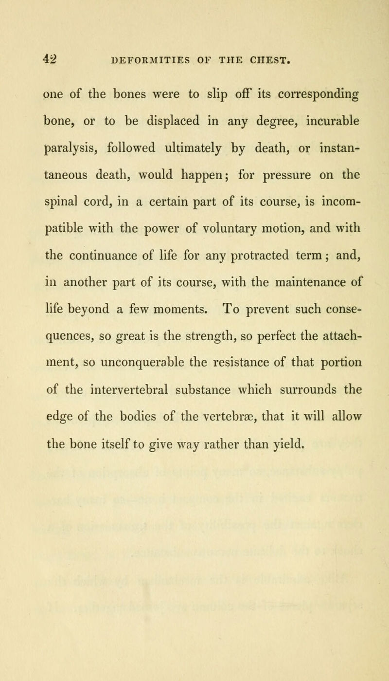 one of the bones were to slip off its corresponding bone, or to be displaced in any degree, incurable paralysis, followed ultimately by death, or instan- taneous death, would happen; for pressure on the spinal cord, in a certain part of its course, is incom- patible with the power of voluntary motion, and with the continuance of life for any protracted term; and, in another part of its course, with the maintenance of life beyond a few moments. To prevent such conse- quences, so great is the strength, so perfect the attach- ment, so unconquerable the resistance of that portion of the intervertebral substance which surrounds the edge of the bodies of the vertebrae, that it will allow the bone itself to give way rather than yield.