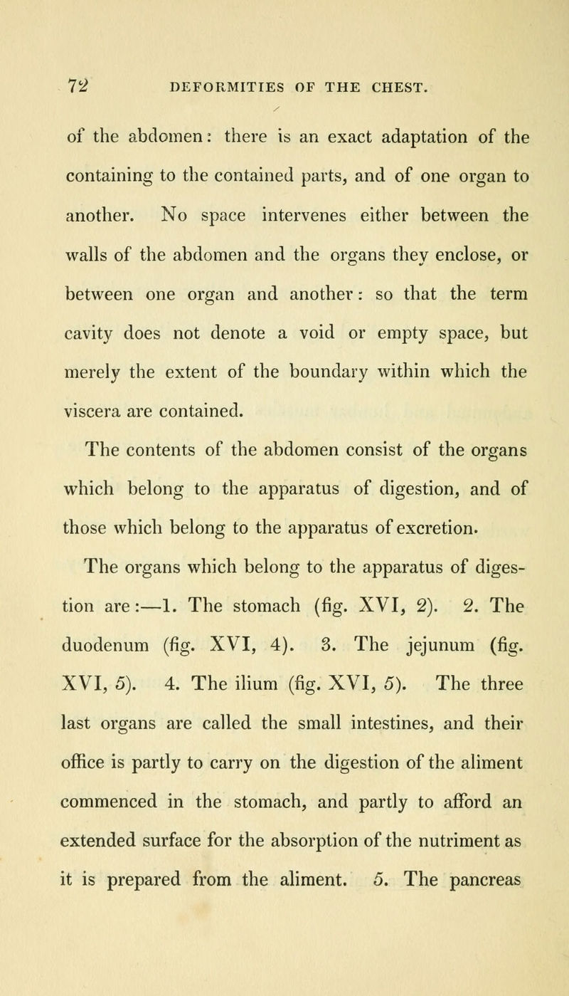 of the abdomen: there is an exact adaptation of the containing to the contained parts, and of one organ to another. No space intervenes either between the walls of the abdomen and the organs they enclose, or between one organ and another: so that the term cavity does not denote a void or empty space, but merely the extent of the boundary within which the viscera are contained. The contents of the abdomen consist of the organs which belong to the apparatus of digestion, and of those which belong to the apparatus of excretion. The organs which belong to the apparatus of diges- tion are:—1. The stomach (fig. XVI, 2). 2. The duodenum (fig. XVI, 4). 3. The jejunum (fig. XVI, 5). 4. The ilium (fig. XVI, 5). The three last organs are called the small intestines, and their office is partly to carry on the digestion of the aliment commenced in the stomach, and partly to afford an extended surface for the absorption of the nutriment as it is prepared from the aliment. 5. The pancreas