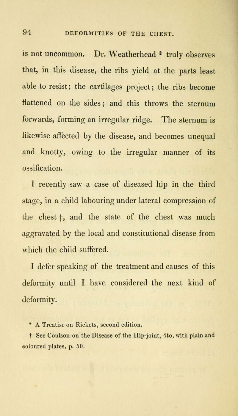is not uncommon. Dr. Weatherhead * truly observes that, in this disease, the ribs yield at the parts least able to resist; the cartilages project; the ribs become flattened on the sides; and this throws the sternum forwards, forming an irregular ridge. The sternum is likewise affected by the disease, and becomes unequal and knotty, owing to the irregular manner of its ossification. I recently saw a case of diseased hip in the third stage, in a child labouring under lateral compression of the chest f, and the state of the chest was much aggravated by the local and constitutional disease from which the child suffered. I defer speaking of the treatment and causes of this deformity until I have considered the next kind of deformity. * A Treatise on Rickets, second edition. t See Coulson on the Disease of the Hip-joint, 4to, with plain and coloured plates, p. 50.