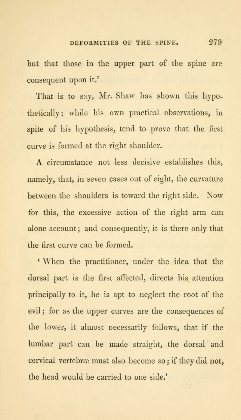 but that those in the upper part of the spine are consequent upon it/ That is to say, Mr. Shaw has shown this hypo- thetically; while his own practical observations, in spite of his hypothesis, tend to prove that the first curve is formed at the right shoulder. A circumstance not less decisive establishes this, namely, that, in seven cases out of eight, the curvature between the shoulders is toward the right side. Now for this, the excessive action of the right arm can alone account; and consequently, it is there only that the first curve can be formed. ( When the practitioner, under the idea that the dorsal part is the first affected, directs his attention principally to it, he is apt to neglect the root of the evil; for as the upper curves are the consequences of the lower, it almost necessarily follows, that if the lumbar part can be made straight, the dorsal and cervical vertebrae must also become so; if they did not, the head would be carried to one side.'