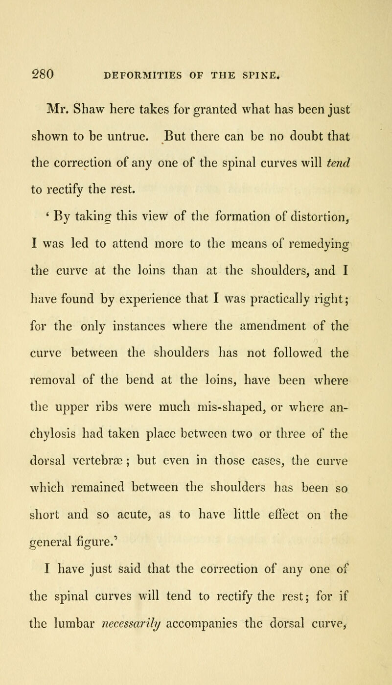 Mr. Shaw here takes for granted what has been just shown to be untrue. But there can be no doubt that the correction of any one of the spinal curves will tend to rectify the rest. ' By taking this view of the formation of distortion, I was led to attend more to the means of remedying the curve at the loins than at the shoulders, and I have found by experience that I was practically right; for the only instances where the amendment of the curve between the shoulders has not followed the removal of the bend at the loins, have been where the upper ribs were much mis-shaped, or where an- chylosis had taken place between two or three of the dorsal vertebrae ; but even in those cases, the curve which remained between the shoulders has been so short and so acute, as to have little effect on the general figure.' I have just said that the correction of any one of the spinal curves will tend to rectify the rest; for if the lumbar necessarily accompanies the dorsal curve,