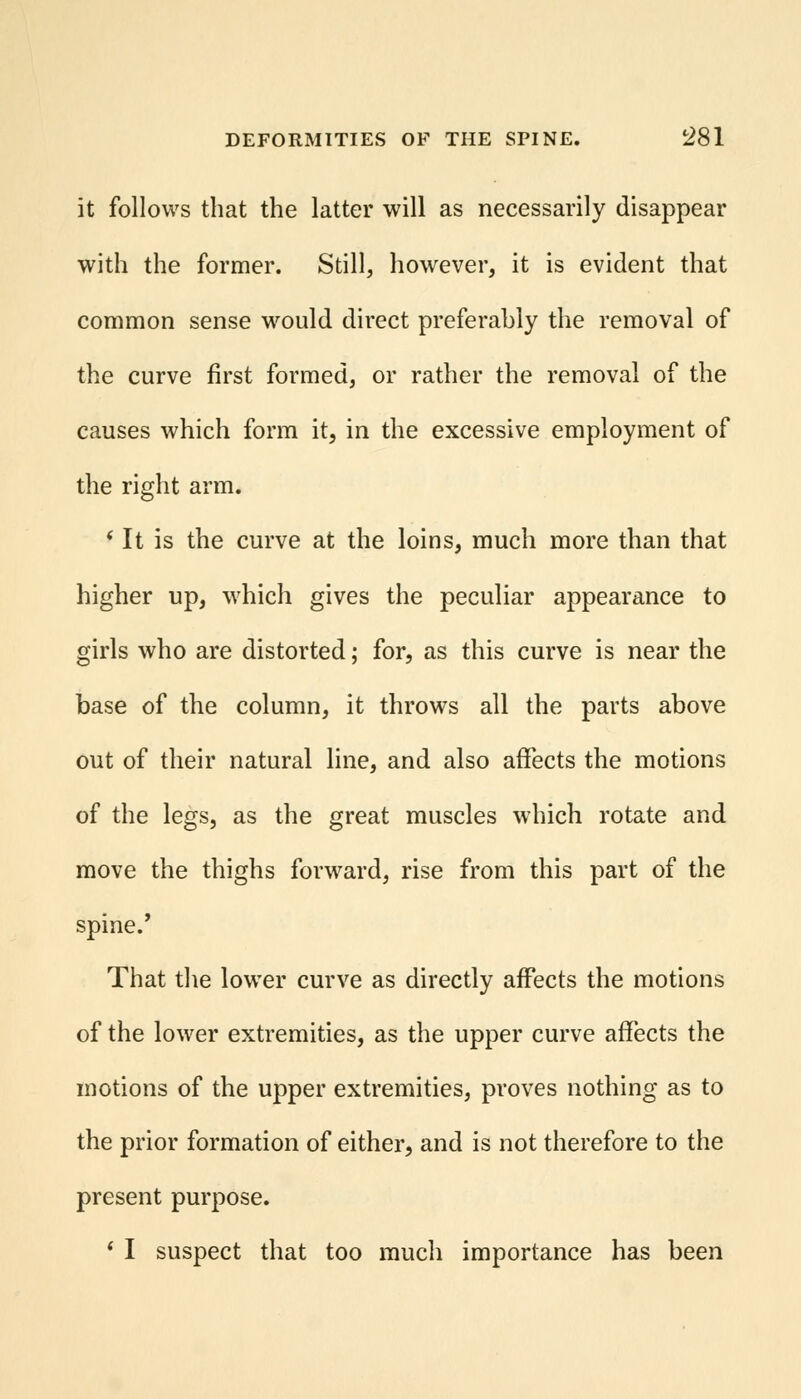 it follows that the latter will as necessarily disappear with the former. Still, however, it is evident that common sense would direct preferably the removal of the curve first formed, or rather the removal of the causes which form it, in the excessive employment of the right arm. * It is the curve at the loins, much more than that higher up, which gives the peculiar appearance to girls who are distorted; for, as this curve is near the base of the column, it throws all the parts above out of their natural line, and also affects the motions of the legs, as the great muscles which rotate and move the thighs forward, rise from this part of the spine.' That the lower curve as directly affects the motions of the lower extremities, as the upper curve affects the motions of the upper extremities, proves nothing as to the prior formation of either, and is not therefore to the present purpose. ' I suspect that too much importance has been
