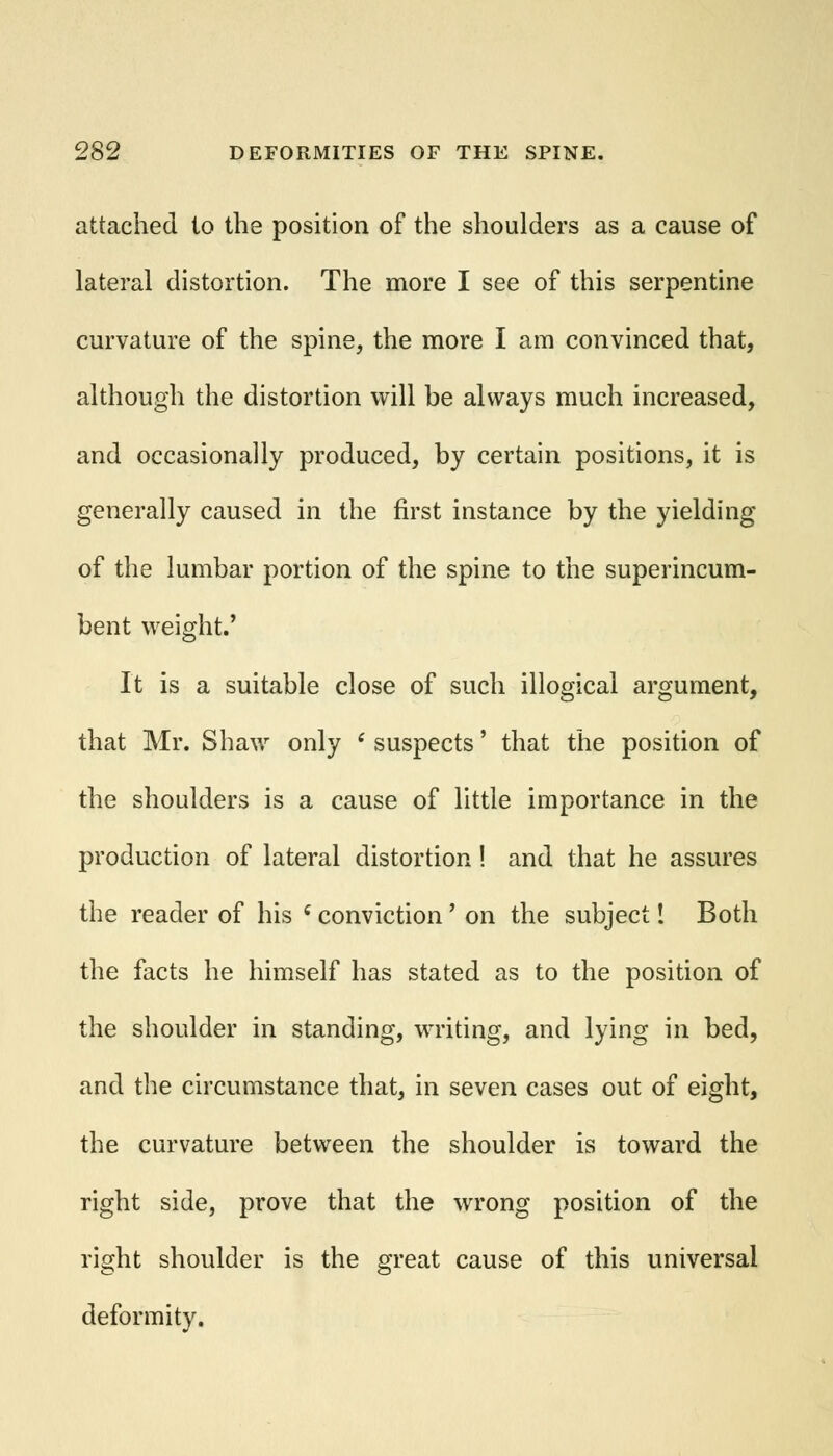 attached to the position of the shoulders as a cause of lateral distortion. The more I see of this serpentine curvature of the spine, the more I am convinced that, although the distortion will be always much increased, and occasionally produced, by certain positions, it is generally caused in the first instance by the yielding of the lumbar portion of the spine to the superincum- bent weight.' It is a suitable close of such illogical argument, that Mr. Shaw only ' suspects' that the position of the shoulders is a cause of little importance in the production of lateral distortion! and that he assures the reader of his i conviction' on the subject! Both the facts he himself has stated as to the position of the shoulder in standing, writing, and lying in bed, and the circumstance that, in seven cases out of eight, the curvature between the shoulder is toward the right side, prove that the wrong position of the right shoulder is the great cause of this universal deformity.