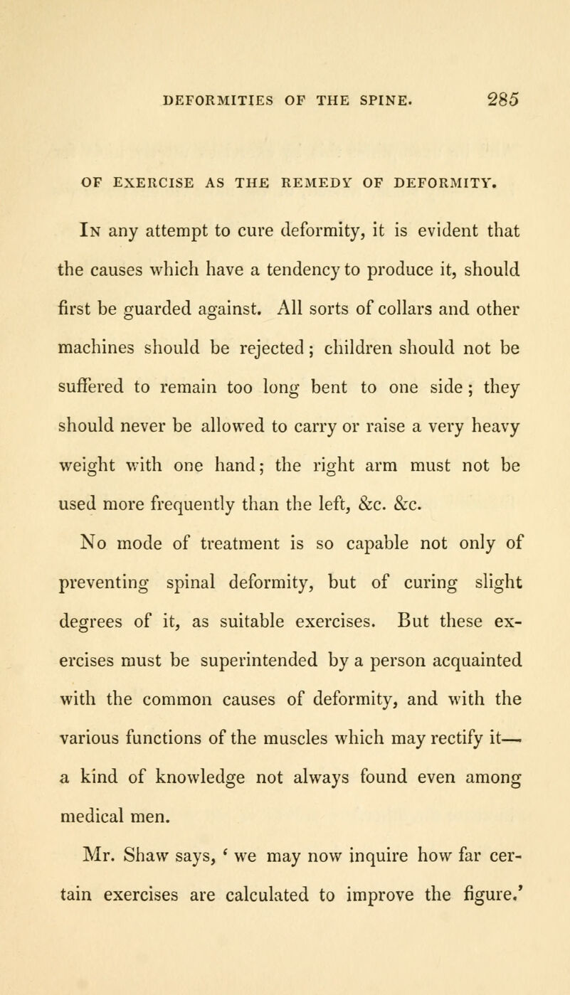 OF EXERCISE AS THE REMEDY OF DEFORMITY. In any attempt to cure deformity, it is evident that the causes which have a tendency to produce it, should first be guarded against. All sorts of collars and other machines should be rejected; children should not be suffered to remain too long bent to one side ; they should never be allowed to carry or raise a very heavy weight with one hand; the right arm must not be used more frequently than the left, &c. &c. No mode of treatment is so capable not only of preventing spinal deformity, but of curing slight degrees of it, as suitable exercises. But these ex- ercises must be superintended by a person acquainted with the common causes of deformity, and with the various functions of the muscles which may rectify it— a kind of knowledge not always found even among medical men. Mr. Shaw says, ' we may now inquire how far cer- tain exercises are calculated to improve the figure/