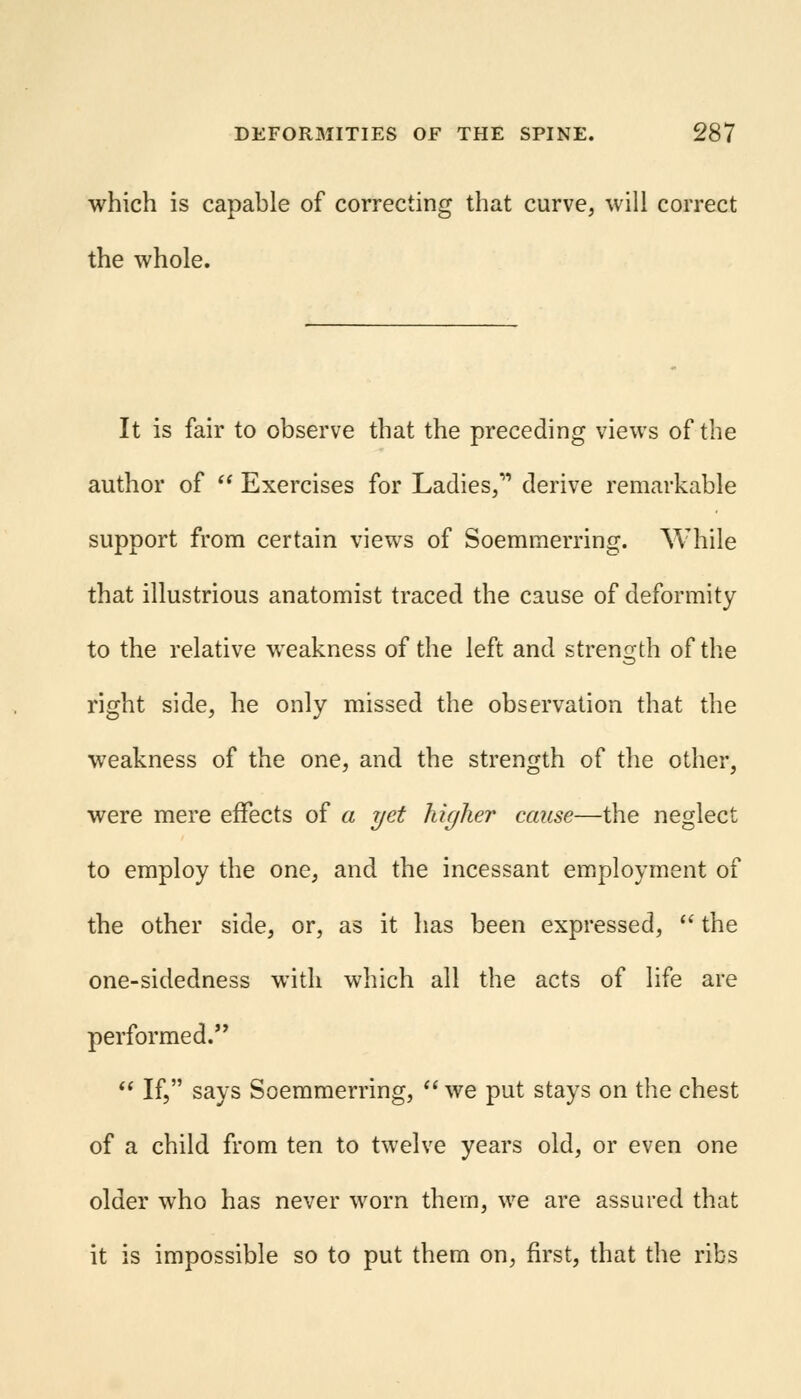 which is capable of correcting that curve, will correct the whole. It is fair to observe that the preceding views of the author of  Exercises for Ladies, derive remarkable support from certain views of Soemmerring. While that illustrious anatomist traced the cause of deformity to the relative weakness of the left and strength of the right side, he only missed the observation that the weakness of the one, and the strength of the other, were mere effects of a yet higher cause—the neglect to employ the one, and the incessant employment of the other side, or, as it has been expressed,  the one-sidedness with which all the acts of life are performed.  If, says Soemmerring,  we put stays on the chest of a child from ten to twelve years old, or even one older who has never worn them, we are assured that it is impossible so to put them on, first, that the ribs