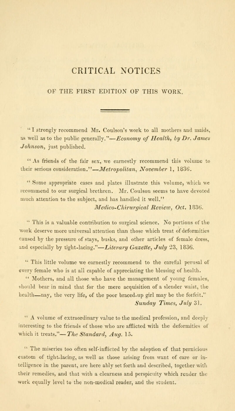 OF THE FIRST EDITION OF THIS WORK.  I strongly recommend Mr. Coulson's work to all mothers and maids, as well as to the public generally.—Economy of Health, by Dr. James Johnson, just published. As friends of the fair sex, we earnestly recommend this volume to their serious consideration.—Metropolitan, November 1, 1836.  Some appropriate cases and plates illustrate this volume, which we recommend to our surgical brethren. Mr. Coulson seems to have devoted much attention to the subject, and has handled it well. Medico-Chirurgical Revieiv, Oct. 1836.  This is a valuable contribution to surgical science. No portions of the work deserve more universal attention than those which treat of deformities caused by the pressure of stays, busks, and other articles of female dress, and especially by tight-lacing.—Literary Gazette, July 23, 1836.  This little volume we earnestly recommend to the careful perusal of every female who is at all capable of appreciating the blessing of health.  Mothers, and all those who have the management of young females, should bear in mind that for the mere acquisition of a slender waist, the health—nay, the very life, of the poor braced-up girl may be the forfeit.'' Sunday Times, July 31.  A volume of extraordinary value to the medical profession, and deeply interesting to the friends of those who are afflicted with the deformities of which it treats.—The Standard, Aug. 15.  The miseries too often self-inflicted by the adoption of that pernicious custom of tight-lacing, as well as those arising from want of care or in- telligence in the parent, are here ably set forth and described, together with their remedies, and that with a clearness and perspicuity which render the work equally level to the non-medical reader, and the student.