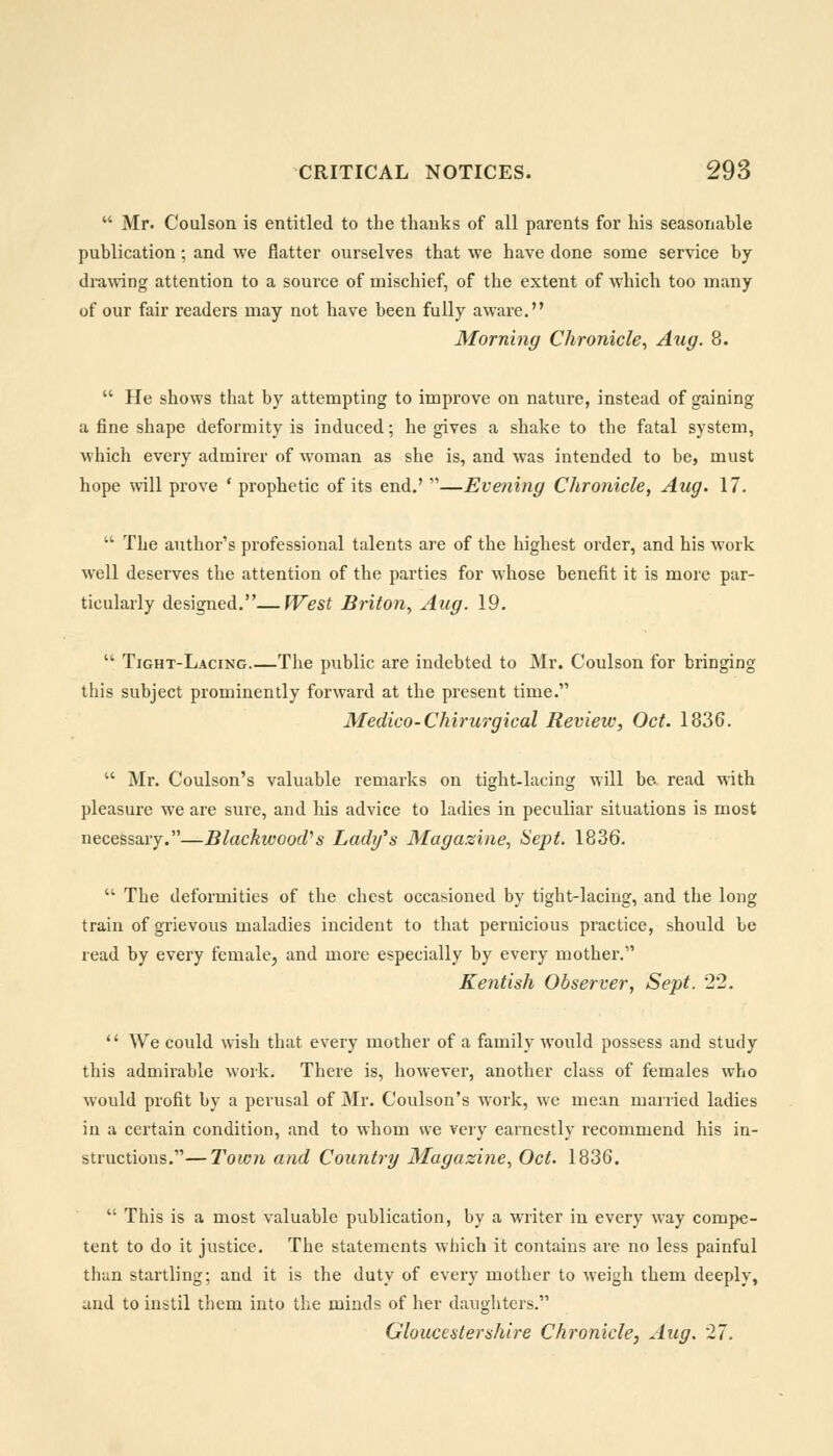  Mr. Coulson is entitled to the thanks of all parents for his seasonable publication; and we flatter ourselves that we have done some service by drawing attention to a source of mischief, of the extent of which too many of our fair readers may not have been fully aware. Morning Chronicle, Aug. 8.  He shows that by attempting to improve on nature, instead of gaining a fine shape deformity is induced; he gives a shake to the fatal system, which every admirer of woman as she is, and was intended to be, must hope will prove ' prophetic of its end.' —Evening Chronicle, Aug. 17.  The author's professional talents are of the highest order, and his work well deserves the attention of the parties for whose benefit it is more par- ticularly designed.—West Briton, Aug. 19.  Tight-Lacing.—The public are indebted to Mr. Coulson for bringing this subject prominently forward at the present time. Medico-Chirurgical Review, Oct. 1836.  Mr. Coulson's valuable remarks on tight-lacing will be read with pleasure we are sure, and his advice to ladies in peculiar situations is most necessary.—Blackwood's Lady's Magazine, Sept. 1836.  The deformities of the chest occasioned by tight-lacing, and the long train of grievous maladies incident to that pernicious practice, should be read by every female, and more especially by every mother. Kentish Observer, Sept. 22.  We could wish that every mother of a family would possess and study this admirable work. There is, however, another class of females who would profit by a perusal of Mr. Coulson's work, we mean married ladies in a certain condition, and to whom we very earnestly recommend his in- structions.— Town and Country Magazine, Oct. 1836.  This is a most valuable publication, by a writer in every way compe- tent to do it justice. The statements which it contains are no less painful than startling: and it is the duty of every mother to weigh them deeply, and to instil them into the minds of her daughters. Gloucestershire Chronicle, Aug. 27.