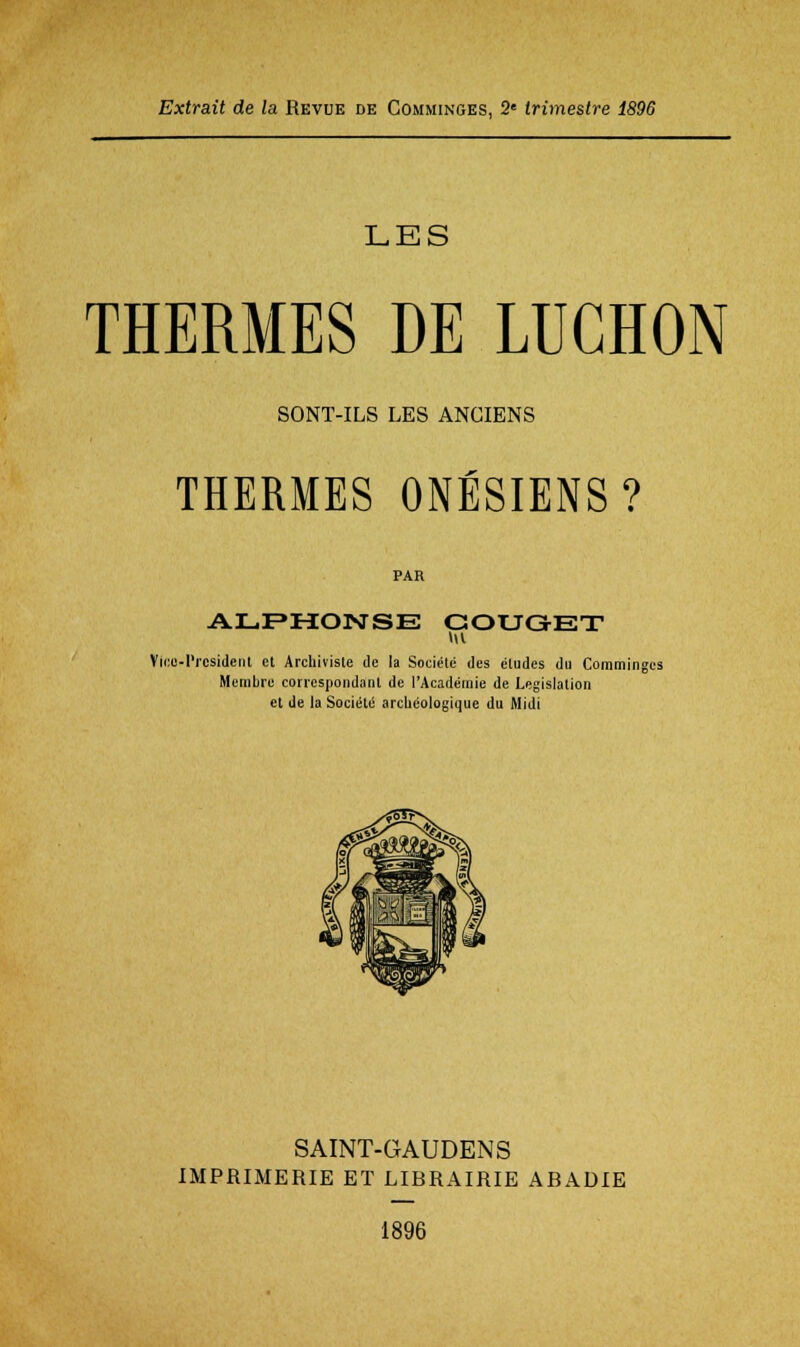 LES THERMES DE LUGHON SONT-ILS LES ANCIENS THERMES ONÉSIENS? PAR AL.F»M:OISrSE GOUGEX Vi(!o-l'rcsidenl et Archiviste de la Société des études du Comminges Membre correspondant de l'Académie de Législation et de la Société arcUéologique du Midi SAINT-GAUDENS IMPRIMERIE ET LIBRAIRIE ABADIE 1896