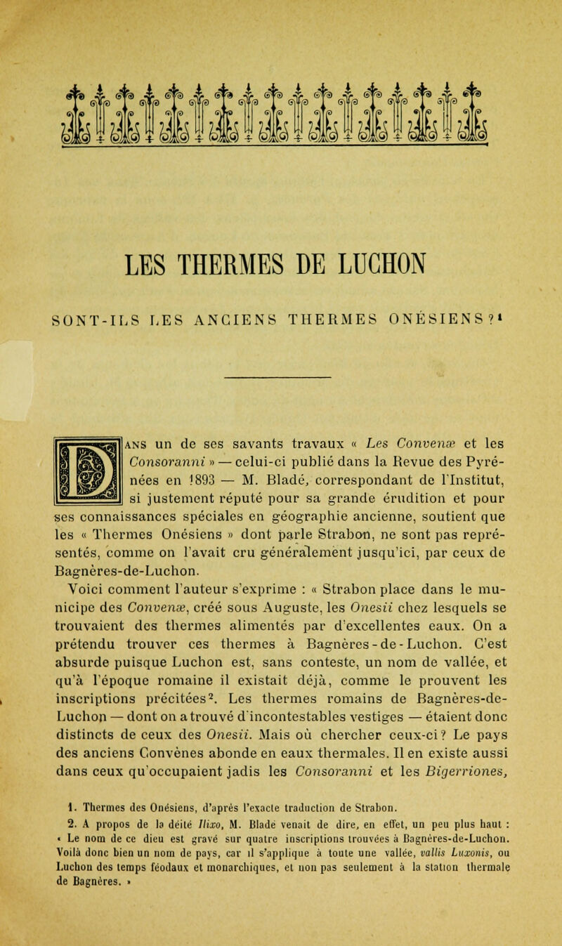 Êfei A (ïtà A s^%) A ^% A êp) „ ÉiÉil&uliÉlÉii LES THERMES DE LUGHON SONT-ILS LES ANCIENS THERMES ONÉSIENS?» ANS un de ses savants travaux « Les ConvenEf et les Consoranni » — celui-ci publié dans la Revue des Pyré- nées en 1893 — M. Bladé, correspondant de l'Institut, si justement réputé pour sa grande érudition et pour ses connaissances spéciales en géographie ancienne, soutient que les « Tliermes Onésiens » dont parle Strabon, ne sont pas repré- sentés, comme on l'avait cru généralement Jusqu'ici, par ceux de Bagnères-de-Luchon. Voici comment l'auteur s'exprime : « Strabon place dans le mu- nicipe des Convense, créé sous Auguste, les Onesii chez lesquels se trouvaient des thermes alimentés par d'excellentes eaux. On a prétendu trouver ces thermes à Bagnères-de-Luchon. C'est absurde puisque Luchon est, sans conteste, un nom de vallée, et qu'à l'époque romaine il existait déjà, comme le prouvent les inscriptions précitées*. Les thermes romains de Bagnères-de- Luchon — dont on a trouvé d'incontestables vestiges — étaient donc distincts de ceux des Onesii. Mais où chercher ceux-ci? Le pays des anciens Convènes abonde en eaux thermales. Il en existe aussi dans ceux qu'occupaient jadis les Consoranni et les Bigerriones, \. Thermes des Onésiens, d'après l'exacle traduction de Strabon. 2. A propos de la déité Ilixo, M. Bladé venait de dire, en effet, un peu plus haut : ■ Le nom de ce dieu est gravé sur quatre inscriptions trouvées à Bagnéres-de-Luchon. Voilà donc bien un nom de pays, car il s'applique à toute une vallée, vallis Luxonis, ou I.uchon des temps féodaux et monarchiques, et non pas seulement à la station thermale de Bagnères. >