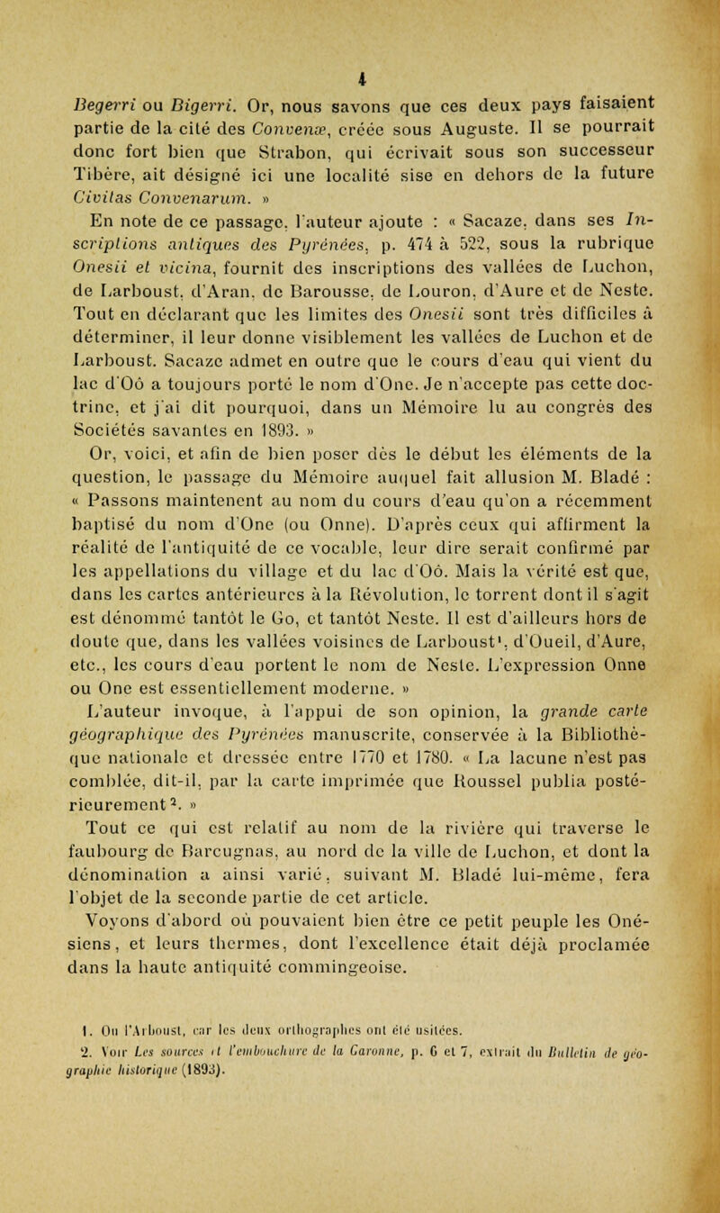 Begerri ou Bigerri. Or, nous savons que ces deux pays faisaient partie de la cité des Convenœ, créée sous Auguste. Il se pourrait donc fort bien que Strabon, qui écrivait sous son successeur Tibère, ait désigné ici une localité sise en dehors de la future Civilas Convenarum. » En note de ce passage, l'auteur ajoute : « Sacaze. dans ses 77i- scripUons antiques des Pyrénées, p. 474 à 522, sous la rubrique Onesii et vicina, fournit des inscriptions des vallées de Ludion, de Larboust, d'Aran. de Barousse, de Louron, d'Aure et de Nestc. Tout en déclarant que les limites des Onesii sont très difficiles à déterminer, il leur donne visiblement les vallées de Ludion et de Larboust. Sacaze admet en outre que le cours d'eau qui vient du lac d'Où a toujours porté le nom d'Onc. Je n'accepte pas cette doc- trine, et j'ai dit pourquoi, dans un Mémoire lu au congrès des Sociétés savantes en 1893. » Or, voici, et afin de bien poser dès le début les éléments de la question, le passage du Mémoire au(iuel fait allusion M. Bladé : « Passons niaintenent au nom du cours d'eau qu'on a récemment baptisé du nom d'One (ou Onne). D'après ceux qui affirment la réalité de l'antiquité de ce vocable, leur dire serait confirmé par les appellations du village et du lac d'Oô. Mais la vérité est que, dans les cartes antérieures à la Révolution, le torrent dont il s'agit est dénommé tantôt le Go, et tantôt Ncste. Il est d'ailleurs hors de doute que, dans les vallées voisines de Larboust', d'Oueil, d'Aure, etc., les cours d'eau portent le nom de Ncste. L'expression Onne ou One est essentiellement moderne. » L'auteur invoque, à l'appui de son opinion, la grande carte géographique des Pyrénées manuscrite, conservée à la Bibliothè- que nationale et dressée entre 1770 et 1780. « La lacune n'est pas comblée, dit-il, par la carte imprimée que Iloussel publia posté- rieurement^. » Tout ce qui est relatif au nom de la rivière qui traverse le faubourg de Barcugnas, au nord de la ville de Luchon, et dont la dénomination a ainsi varié, suivant M. Bladé lui-même, fera l'objet de la seconde partie de cet article. Voyons d'abord où pouvaient bien être ce petit peuple les Oné- siens, et leurs thermes, dont l'excellence était déjà proclamée dans la haute antiquité commingeoise. 1. Ou l'Aihousl, iiir les deux oilliogra|ili(.'s ont cic usilces. 2. Voir Les soura:< il l'ciiibijucliiirc de la Garonne, p. C cl 7, PXliiiil ilii Dullelin de ijéo- graphic /listonijiii; (1893).