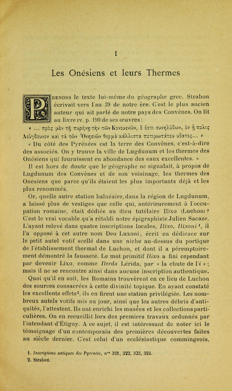 Les Onésiens et leurs Thermes FiENONS le texte lui-même du géographe grec. Strabon écrivait vers l'an 39 de notre ère. C'est le plus ancien auteur qui ait parlé de notre pays des Convénes. On lit au livre iv. p. 190 de ses œuvres: « ... TTp:; [j.£v xfj z'jpT|Vr, tï;v t(7)v Kîvîuîvwv, o èœti !îuvr,/.'J2tov, kv Y] •:ï3A'.; AîÙYOiuvov ■/.%>. xi Ttov 'Ovï;aiûv Oîpij.à y.â/./.iT-a T.z-.<.\j.iji\ir.z\> 'joax:;... » « Du côté des Pyrénées est la terre des Gonvcnes, c'est-à-dire des associés. On y trouve la ville de Lugdunum et les thermes des Onésiens qui fournissent en abondance des eaux excellentes. » il est hors de doute que le géographe ne signalait, à propos de Lugdunum des Convénes et de son voisinage, les thermes des Onésiens que parce qu'ils étaient les plus importants déjà et les plus renommés. Or, quelle autre station balnéaire, dans la région de Lugdunum, a laissé plus de vestiges que celle qui, antérieurement à l'occu- pation romaine, était dédiée au dieu tutélaire Ilixo (Luchon) ? C'est le vrai vocable qu'a rétal)li notre épigraphiste Julien Sacaze. L'ayant relevé dans quatre inscriptions locales, Ilixo, Ilixoni', il l'a opposé à cet autre nom Dco Luxoni, écrit en dédicace sur le petit autel votif scellé dans une nicJie au-dessus du portique de l'établissement thermal de Luchon, et dont il a péremptoire- ment démontré la fausseté. Le mot primitif Ilixo a fini cependant par devenir Lixo, comme Ilerda Lérida, par « la chute de l'i » ; mais il ne se rencontre ainsi dans aucune inscription authentique. Quoi qu'il en soit, les Romains trouvèrent en ce lieu de l^uchon des sources consacrées à cette divinité topique. En ayant constaté les excellents effets^, ils en firent une station privilégiée. I^es nom- breux autels votifs mis au jour, ainsi que les autres débris d'anti- quités, l'attestent. Ils ont enrichi les musées et les collections parti- culières. On en recueillit lors des premiers travaux ordonnés par l'intendant d'Etigny. A ce sujet, il est intéressant de noter ici le témoignage d'un contemporain des premières découvertes faites au siècle dernier. C'est celui d'un ecclésiastique commingeois, 1. Inscriptions antiques des Pyrniivs. ir- 321, 322, 323, 321. 2. Straboit.
