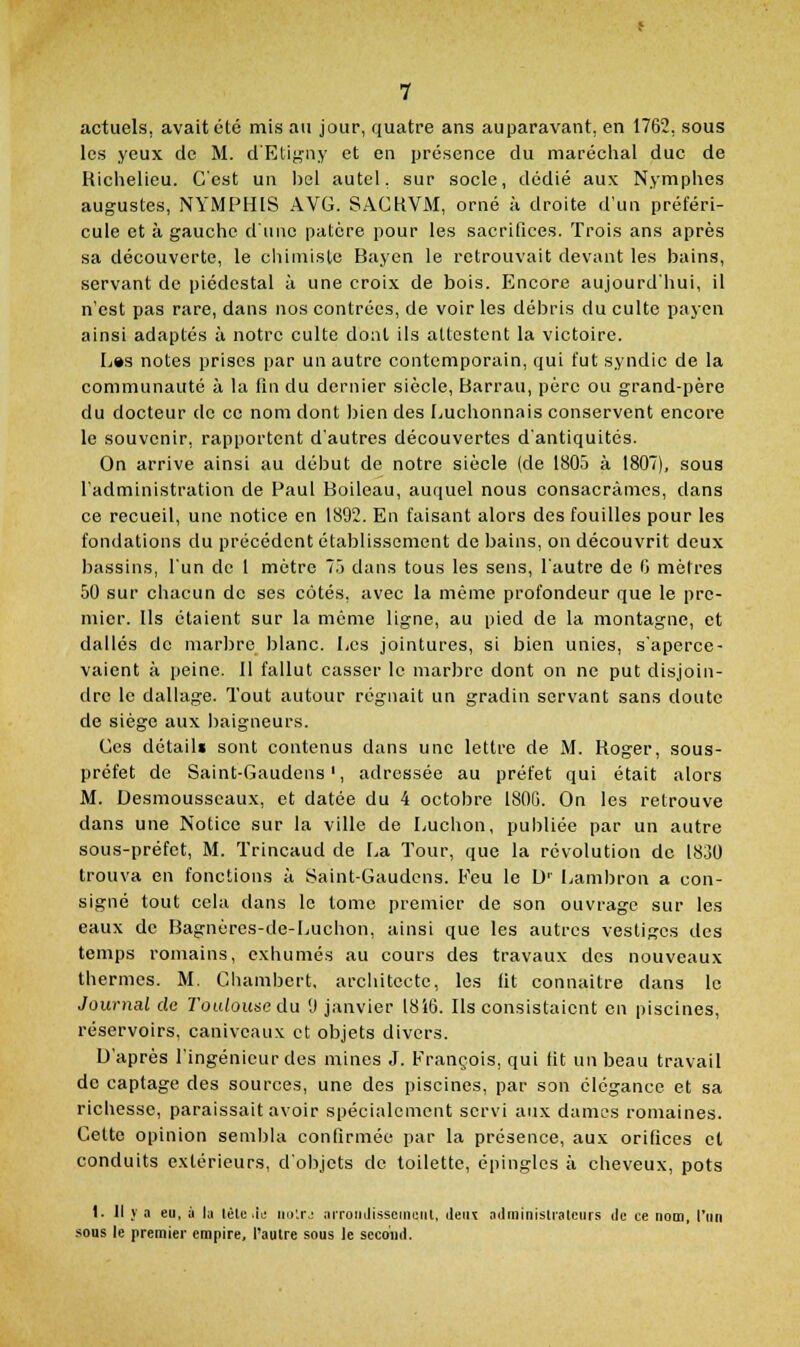 actuels, avait été mis au jour, quatre ans auparavant, en 1762, sous les yeux de M. d'Etij^ny et en présence du maréchal duc de Richelieu. C'est un l)el autel, sur socle, dédié aux Nymphes augustes, NYMPHIS AVG. SACHVM, orné à droite d'un préféri- cule et à gauche d'une patcre pour les sacrifices. Trois ans après sa découverte, le ciiiniisle Bayen le retrouvait devant les bains, servant de piédestal à une croix de bois. Encore aujourd'hui, il n'est pas rare, dans nos contrées, de voir les débris du culte payen ainsi adaptés à notre culte dont ils attestent la victoire. L»s notes prises par un autre contemporain, qui fut syndic de la communauté à la fin du dernier siècle, Barrau, père ou grand-père du docteur de ce nom dont l)ien des Luchonnais conservent encore le souvenir, rapportent d'autres découvertes d'antiquités. On arrive ainsi au début de notre siècle (de 1805 à 1807), sous l'administration de Paul Boileau, auquel nous consacrâmes, dans ce recueil, une notice en 1892. En faisant alors des fouilles pour les fondations du précédent établissement de bains, ou découvrit deux bassins, l'un de 1 mètre 7.j dans tous les sens, l'autre de 0 mètres 50 sur chacun de ses côtés, avec la même profondeur que le pre- mier. Us étaient sur la même ligne, au pied de la montagne, et dallés de marljre blanc. Les jointures, si bien unies, s'aperce- vaient à peine. 11 fallut casser le marjjre dont on ne put disjoin- dre le dallage. Tout autour régnait un gradin servant sans doute de siège aux baigneurs. Ces détail» sont contenus dans une lettre de M. Roger, sous- préfet de Saint-Gaudens', adressée au préfet qui était alors M. Desmousscaux, et datée du 4 octobre 180G. On les retrouve dans une Notice sur la ville de Luchon, publiée par un autre sous-préfet, M. Trincaud de La Tour, que la révolution de 1830 trouva en fonctions à Saint-Gaudcns. Feu le U'' Lambron a con- signé tout cela dans le tome premier de son ouvrage sur les eaux de Bagnères-de-Luchon, ainsi que les autres vestiges des temps romains, exhumés au cours des travaux des nouveaux thermes. M. Chambert, architecte, les lit connaître dans le Journal de Toulouse du [) janvier 18i6. Ils consistaient en piscines, réservoirs, caniveaux et objets divers. D'après l'ingénieur des mines J. François, qui tit un beau travail de captage des sources, une des piscines, par son élégance et sa richesse, paraissait avoir spécialement servi aux dames romaines. Cette opinion sembla confirmée par la présence, aux orifices cl conduits extérieurs, d'objets de toilette, épingles à cheveux, pots 1. Il y a eu, à la lèle .le iio'.rj arroiiJissemuiit, deiK adminislralcurs ilc ce nom, l'un sous le premier empire, l'autre sous le second.