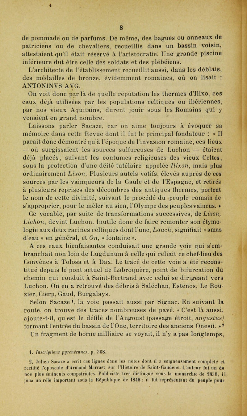 de pommade ou de parfums. De même, des bagues ou anneaux de patriciens ou de chevaliers, recueillis dans un bassin voisin, attestaient qu'il était réservé à l'aristocratie. Une grande piscine inférieure dut être celle des soldats et des plébéiens. L'architecte de l'établissement recueillit aussi, dans les débldis, des médailles de bronze, évidemment romaines, où on lisait : ANTONINVS AVG. On voit donc parla de quelle réputalion les thermes d'Ilixo, ces eaux déjà utilisées par les populations celtiques ou ibériennes, par nos vieux Aquitains, durent jouir sous les Romains qui y venaient en grand nombre. Laissons parler Sacaze, car on aime toujours à évoquer sa mémoire dans cette Revue dont il fut le principal fondateur : « Il parait donc démontré qu'à l'époque de l'invasion romaine, ces lieux — où surgissaient les sources sulfureuses de Luchon — étaient déjà placés, suivant les coutumes religieuses des vieux Celtes, sous la protection d'une déité tutélaire appelée llixon, mais plus ordinairement Lixon. Plusieurs autels votifs, élevés auprès de ces sources par les vainqueurs de la Gaule et de l'Espagne, et retirés à plusieurs reprises des décombres des antiques thermes, portent le nom de cette divinité, suivant le procédé du peuple romain de s'approprier, pour le mêler au sien, l'Olympe des peuples vaincus. » Ce vocable, par suite de transformations successives, de Lixon, l.ichon, devint Luchon. inutile donc de faire remonter son étymo- logie aux deux racines celtiques dont l'une, Louch. signifiait « amas d'eau » en général, et On, « fontaine ». A ces eaux bienfaisantes conduisait une grande voie qui s'em- branchait non loin de Lugdunum à celle qui reliait ce chef-lieu des Convcnes à ïolosa et à Dax. Le tracé de cette voie a été recons- titué depuis le pont actuel de Labroquère, point de bifurcation du chemin qui conduit à Saint-Bertrand avec celui se dirigeant vers Luchon. On en a retrouvé des débris à Saléchan, Estenos, Le Rou- zier, Cierp, Gaud, Burgalays. Selon Sacaze', la voie passait aussi par Signac. En suivant la route, on trouve des traces nomljreuses de pavé. « C'est là aussi, ajoute-t-il, qu'est le défilé de l'Angoust (passage étroit, angitstus) formant l'entrée du bassin de l'One, territoire des anciens Onesii. » ^ Un fragment de borne milliaire se voyait, il n'y a pas longtemps, 1. Inscriplions pyrénéennes, p. .SG8. 2, Julien Sacaziî a éciil ces lignes dans les noies ilonl il a soigneusement complélc et rcctilié l'opuscule d'Armand Manast sur l'Histoire de Saint-Gaudens. L'auteur fut un de nos plus éniinents compatriotes. Publieiste liés dislingue sous la monarchie de 18o0, il joua un rôle important sous la République de 1848 ; il fut représentant du peuple pour
