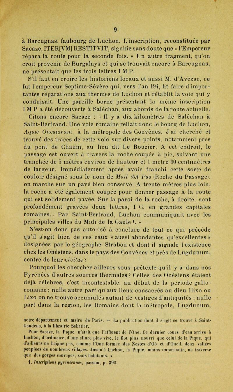 à Barcugnas, faubourg de Luchon. L'inscription, reconstituée par Sacaze, ITER[VM] RESTITVIT, signifie sans doute que « l'Empereur répara la route pour la seconde fois. » Un autre fragment, qu'on croit provenir de Burgalays et qui se trouvait encore à Barcugnas, ne présentait que les trois lettres I M P. S'il faut en croire les historiens locaux et aussi M. d'Avezac, ce fut l'empereur Septime-Sévère qui, vers l'an 194, fit faire d'impor- tantes réparations aux thermes de Luchon et rétablit la voie qui y conduisait. Une pareille borne présentant la même inscription I M P a été découverte à Saléchan, aux abords de la route actuelle. C/itons encore Sacaze : « Il y a dix kilomètres de Saléchan à Saint-Bertrand. Une voie romaine reliait donc le bourg de Luchon, Aquœ Oncsiorum, à la métropole des Convènes. J'ai cherché et trouvé des traces de cette voie sur divers points, notamment près du pont de Chaum, au lieu dit Le Rouzier. A cet endroit, le passage est ouvert à travers la roclie coupée à pic, suivant une tranchée de 5 mètres environ de hauteur et i mètre GO centimètres de largeur. Immédiatement après avoir franchi cette sorte de couloir désigné sous le nom de Mail det Pas (Roche du Passage). on marche sur un pavé bien conservé. A trente mètres plus loin, la roche a été également coupée pour donner passage à la route qui est solidement pavée. Sur la paroi de la roche, à droite, sont profondément gravées deux lettres, I C, en grandes capitales romaines... Par Saint-Bertrand, Luchon communiquait avec les principales villes du Midi de la Gaule'. » N'est-on donc pas autorisé à conclure de tout ce qui précède qu'il s'agit bien de ces eaux « aussi abondantes qu'excellentes » désignées par le géographe Strabon et dont il signale l'existence chez les Onésiens, dans le pays des Convènes et près de Lugdunum, centre de leur-cioitas ? Pourquoi les chercher ailleurs sous prétexte qu'il y a dans nos Pyrénées d'autres sources thermales? Celles des Onésiens étaient déjà célèbres, c'est incontestalîle, au début do la période gallo- romaine ; nulle autre part qu'aux lieux consacrés au dieu Ilixo ou Lixo on ne trouve accumulés autant de vestiges d'antiquités ; nulle part dans la région, les Romains dont la métropole, Lugdunum, noire département et maire de Paris. — La pulilicniion dont II s'agit se trouve à Saint- Gaudens, à la librairie Sabaticr. Pour Sacaze, la Pique n'était que l'atHuent de l'One. Ce dernier cours d'eau arrive à I.uchon, d'ordinaire, d'une allure plus vive, le Ilot plus nourri que celui de la Piqne. qui d'ailleurs ne baigne pas, comme l'One formée des iNesles d'Où et d'Oncil, deux vallées peuplées de nombreux villages. Jusqu'à Luchon, la Pique, moins importante, ne traverse que des gorges sauviigcs, sans habitants. . 1. InscripUons pyrénéennes, passim, p. 390.